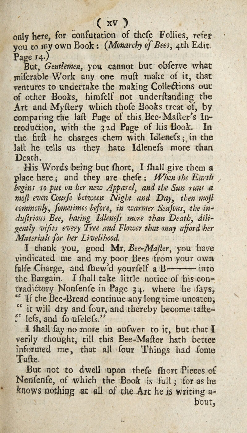 only here, for confutation of thefe Follies, refer you to my own Book : (Monarchy of Bees, 4th Edit. Page 14-) But, Gentlemen, you cannot but obferve what miferable Work any one muft make of it, that ventures to undertake the making Colleftions out of other Books, himfelf not underftanding the Art and Myftery which thofe Books treat of, by comparing the laft Page of this Bee-Matter’s In¬ troduction, with the 3 2d Page of his Book. In the firft he charges them with Idienefsin the laft he tells us they hate Idienefs more than Death. His Words being but fhort, I fhall give them a place here; and they are thefe : When the Earth begins to put on her new Apparel, and the Sun runs a moft even Courfe between Night and Day, then mofl commonly, fometimes before, in warmer Seafons, the in- duflrious Bee, hating Idienefs more than Death, dili¬ gently vifits every 'Tree and Flower that may afford her Materials for her Livelihood. I thank you, good Mr. Bee-Mafier, you have vindicated me and my poor Bees from your own falfe Charge, and fhew’d yourfelf a B—-into the Bargain. I fhall take little notice of his con¬ tradictory Nonfenfe in Page 34. where he fays, “ If the Bee-Bread continue any long time uneaten, “ it will dry and four, and thereby become tafte- i'“ lefs, and fo ufelefs.” I fhall fay no more in anfwer to it, but that I verily thought, till this Bee-Matter hath better informed me, that all four Things had fome Tafte. But. not to dwell upon thefe fhort Pieces of Nonfenfe, of which the Book is full; for as he knows nothing at all of the Art he is writing a- bout,