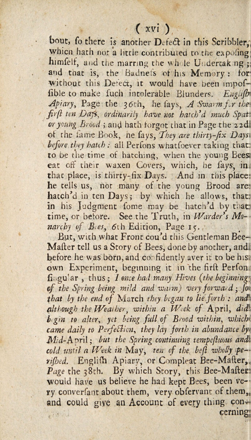 C *v\ ), bout, fo there is another Dcfeft in this Scribbler,, whicn hath nor a little contributed to the expofing himfelf, and the marring the wh le Uudertak ng ;; and that is, the Badnefs of his Memory : for without this Defect, it would have been impof- fible to make fuch intolerable Blunders, Engnfir Apiary y Page the 3 6 th, he fays, A Swarm for the* fir[l ten Daj$y ordinarily have not hatch’d much Spat' or young Brood ; and hath forgot that in Page the 2 2dl of rhe lame Book, ne fays, 'They are thirty-fix Daysv before they hatch: all Perfons whatfoever taking that: to be the time of hatching, when the young Bees eat off their waxen Covers, which, he fays, inn that place, is thirty-fix Days. And in this places he tells us, nor many of the young Brood are: hatched in ten Days; by which he allows, that: in his Judgment feme may be hatch’d by that: time, or before. See the Truth, in Hoarder’s Mo¬ narchy of JBtes, 6ih Edition, Page 15. But, with what Front cou’d this Gentleman Bee-* Mafter tell us a Story of Bees, done by another, andi before he was born, and confidently aver it to be his: own Experiment, beginning it in the firft Perfonj fi.gu’ar , thus; 1 once had many Hives {the beginning of the Spring being mild and warm) very forward; Jk that by the end of March they began to lie forth : anS although the Weather t within a Week of April, dicl!> b gtn to alter, yet being full of Brood within, which came daily to PerfeBicny they lay forth in abundance by Mid-Aoril; but the Spring continuing tempejluous and' cold until a Week in May, ten of the left wholly \pe~* rifhed. Englifh Apiary, or Compleat Bee-Mafter,t Page the 38th. By which Story, this Bee-Mafter would have us believe he had kept Bees, been ve¬ ry converfant about them, very obfervant of them,, and could giye an Account of every thing con**- . eerning;