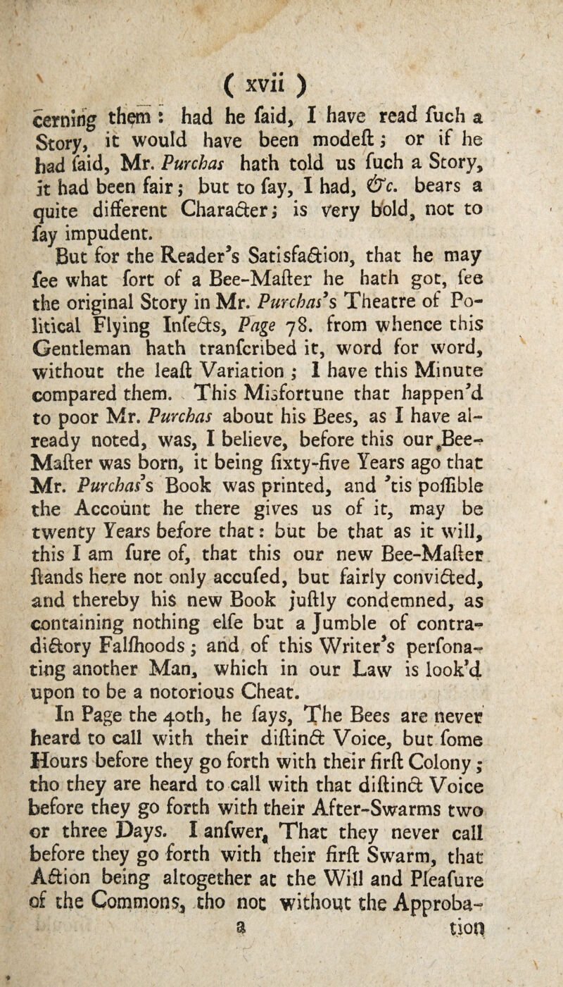 cerning them : had he faid, I have read fuch a Story, it would have been modeft; or if he had faid, Mr. Purchas hath told us fuch a Story, it had been fair; but to fay, I had, &c. bears a quite different Character j is very bold, not to fay impudent. But for the Reader’s Satisfaction, that he may fee what fort of a Bee-Mafter he hath got, fee the original Story in Mr. Purcbas’s Theatre of Po¬ litical Flying InfeCts, Page 78. from whence this Gentleman hath tranfcribed it, word for word, without the leaft Variation ; 1 have this Minute compared them. . This Misfortune that happen’d to poor Mr. Purchas about his Bees, as I have al¬ ready noted, was, I believe, before this our(Bee- Mafter was born, it being fixty-five Years ago that Mr. Purchas s Book was printed, and ’tis poffible the Account he there gives us of it, may be twenty Years before that: but be that as it will, this I am fure of, that this our new Bee-Mafter {lands here not only accufed, but fairly convicted, and thereby his new Book juftly condemned, as containing nothing elfe but a Jumble of contra¬ dictory Falfhoods ; and, of this Writer’s perfona- tiog another Man, which in our Law is look’d upon to be a notorious Cheat. In Page the 40th, he fays, The Bees are never heard to call with their diftinCt Voice, but fome Hours before they go forth with their firfl: Colony; tho they are heard to call with that diftinCt Voice before they go forth with their After-Swarms two or three Days. I anfwer. That they never call before they go forth with their firfl: Swarm, that Action being altogether at the Will and Pleafure of the Commons, tho not without the Approba- a tion