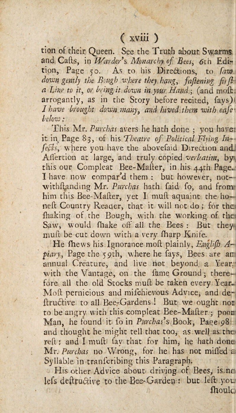 tion of their Queen. See the Truth about Swarms and Cafe, in Warder9$ Monarchy of Bees, 6th Edi¬ tion, Page 5o. As to his Directions, to Law down gently the Bough where they hang, faftening fir ft a Line to it, or Bring it down in your Hand(and moft. arrogantly, as in the Story before recited, fays)* 1 have brought down many, and hived them with eafe below: ,, This Mr, Purchas avers he hath done ; you have: it in Page 83, of his Theatre of Political Flying In- fefls, where you have the abovefaid Direction and. Aflertion at large, and truly copied verbatim, by; this our Compleat Bee-Mafter, in his 44th Page* I have now compared them : but however, not— \vith%nding Mr. Purchas hath faid fo, and from him this Bee-Mafter, yet I mud aquaint the ho¬ ned Country Reader, that it will not do; for the* {halting of the Bough, .with the working of thei Saw, would fhake off all the Bees : But they muft be cut down with a very fliarp Knife. He fhews his Ignorance moft plainly, Enghfio A- pi ary, Page the 59th, where he fays, Bees are am annual Creature, and live not beyond a Year! with the Vantage, on the lame Ground; there-*-! fore ail the old Stocks muft be taken every Year. Moft pernicious and mifchievous Advice, and de-j ftruftive to all Bee-Gardens ! But we ought notsi to be angry with this compleat Bee-Mafter • poou Man, he found it fo in Purchas’$ Book, Page 98 . and thought he might tell that too, as well as the reft: and I muft fav that for him, he hath done Mr. Purchas no Wrong, for he has not miffed £ Syllable in tranfcribing this Paragraph, His other Advice about driving of Bees, is ne lefs deftru&ivg to the Bee-Garden : but left .you fhoulc