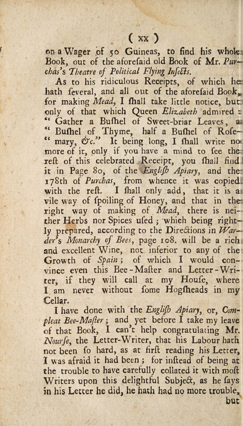 on a Wager of 50 Guineas, to find his whole:; Book, out of the aforefaid old Book of Mr. Pur— chads ‘Theatre of Political Flying Infers. As to his ridiculous Receipts, of which he hath feveral, and all out of the aforefaid Book,, for making Mead, I fhall take little notice, but: only of that which Queen Elizabeth admired e <c Gather a Bulhel of Sweet-briar Leaves, a< “ Bufhel of Thyme, half a Bufhel of Rofe- mary, &c.” It being long, I fhall w'rite no* more of it, only if you have a mind to fee the; reft of this celebrated Receipt, you fhall find it in Page 80, of the Englifh Apiary, and the: 178th of Purchas, from whence it was copied! with the reft. I fhall only add, that it is at vile way of fpoiling of Honey, and that in the: right way of making of Mead, there is nei¬ ther Herbs nor Spices ufed ; which being right¬ ly prepared, according to the Dire&ions in War¬ der’s Monarchy of Bees, page 108. will be a richts and excellent Wine, not inferior to any of the Growth of Spain; of which I would con¬ vince even this Bee-Mafter and Letter-Wri¬ ter, if they will call at my Houfe, where I am never without fome Hogfheads in my Cellar. I have done with the Englifh Apiary, or, Cum- pleat Bee-Mafter; and yet before I take my leave of that Book, I can*t help congratulating Mr. Nourfe, the Letter-Writer, that his Labour hath not been fo hard, as at firft reading his Letter, I was afraid it had been ; for inftead of being at the trouble to have carefully collated it with moft Writers upon this delightful Subjed, as he fays in his Letter he did, he hath had no more trouble, but