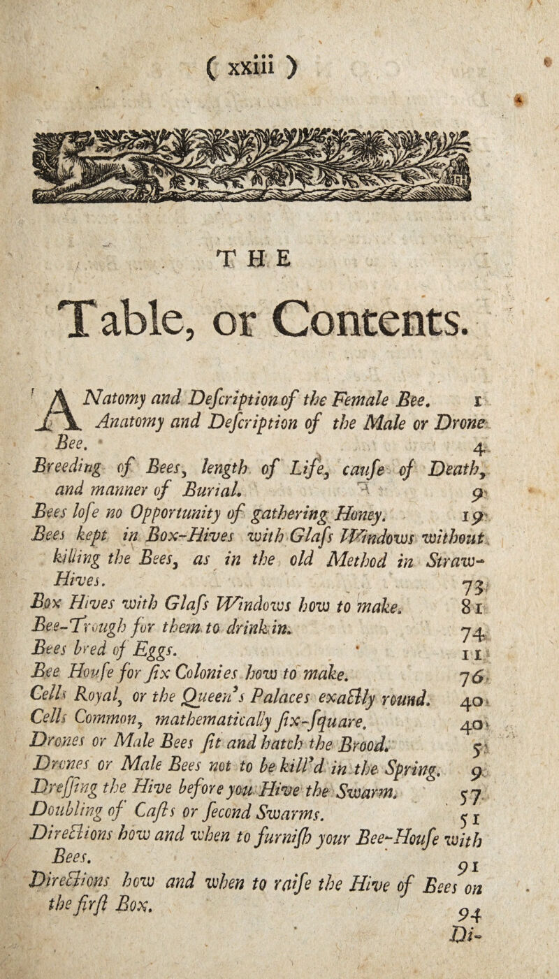 T H E Table, or Natomy and Defcription of the Female Bee. I Anatomy and Defcription of the Male or Drone Bee. ... * 4 Breeding of Bees, length of Life, caufe of Death, and manner of Burial. ^ 9 Bees lofe no Opportunity of gathering Honey. 19 Bees kept in Box-Hives with Glafs Windows •without L the Bees, as in the, old Method in Straw- 73- 81 74 11 76 40- 40 ■ r 90 57 51 Hives. Box Hives with Glafs Windows how to make. Bee-Trough for them to drinhin. Bees bred oj Eggs. Bee Houfe for fix Colonies how to make. Cells Royal, or the Queen s Palaces exaSlly round. Cells Common, mathematically fix-fquare. Drones or Male Bees fit and hatch the Brood. Drones or Male Bees not to be kill’d in the Spring. Dr effing the Hive before you Hive the Swarm. Doubling of Cafts or feccnd Swarms. Directions how and when to furnifh your Bee-Houfe with Bees. . ■ pi DneEhons how and when to wfe the Hive of Bees on the firfi Box. ^ DR