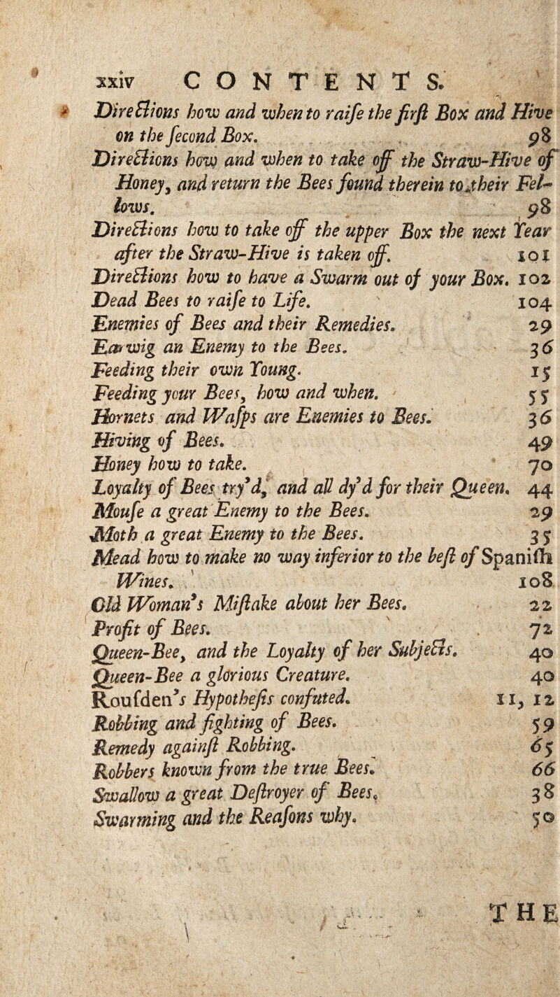 »iv CONTENTS. DireBions how and when to raife the firft Box and Hive on the fecond Box. p8 DireBions how and when to take off the Straw-Hive of Honey, and return the Bees found therein to jheir Fel~ lows. $8 DireBions how to take off the upper Box the next Tear after the Straw-Hive is taken off\ 101 DireBions how to have a Swarm out of your Box. 102 Dead Bees to raife to Life. Enemies of Bees and their Remedies. Eos wig an Enemy to the Bees. Feeding their own Young. Feeding your Bees, how and when. Hornets and IVafps are Enemies to Bees. Hiving of Bees. Honey how to take. Loyalty of Bees try’d, and all dy d for their Queen. Moufe a great Enemy to the Bees. LUoth a great Enemy to the Bees. 104 29 3$ 15 55 36 49 70 29 35 j&otu to make no way inferior to the heft of Spanifli Wines* C/J Woman s Miftake about her Bees. Profit of Bees. Queen-Bee y and the Loyalty of her SuhjeBs. Queen-Bee a glorious Creature. Roufdetw Hypothejis confuted. Robbing and fighting of Bees. Remedy againfl Robbing. Robbers known from the true Bees• Swallow a great Deftroyer of Bees, Swarming and the Reafons why. 108 22 72 40 40 ii, 12 59 6(5 38