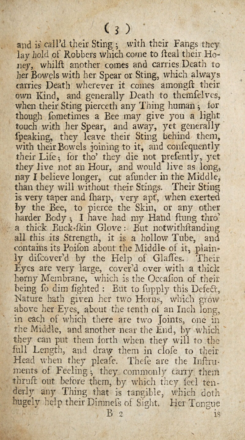 and is call’d their Sting ; with their Fangs they lay hold of Robbers which come to Real their Ho¬ ney, whilft another comes and carries Death to her Bowels with her Spear or Sting, which always carries Death wherever it comes amongft their own Kind, and generally Death to themfelves, when their Sting pierceth any Thing human ; lor though fometimes a Bee may give you a light touch with her Spear, and away, yet generally l'peaking, they leave their Sting behind them, with their Bowels joining to it, and confequently their Life ; for tho’ they die not prefently, yet they live not an Hour, and would live as long, nay I believe longer, cut afunder in the Middle, than they will without their Stings. Their Sting is very taper and {harp, very apt’, when exerted by the Bee, to pierce the Skin, or any other harder Body I have had my Hand Rung thro’ a thick Buck'fkin Glove: But notwithRanding all this its Strength, it is a hollow Tube, and contains its Poifon about the Middle of it, plain¬ ly difcover’d by the Help of GlaRes. Their Eyes are very large, cover’d over with a thick horny Membrane, which is the Occahon of their being fo dim lighted : But to fupply this Defeft, Nature hath given her two Horns, which grow above her Eyes, about the tenth of an Inch long, in each of which there are two Joints, one in the Middle, and another near the End, by which they can put them forth when they will to the full Length, and draiy them in clofe to their Head when they pleafe. Thefe are the Inftru- ments of Feeling they, commonly carry them thruft out before them, by which they feel ten¬ derly any Thing that is tangible, which doth hugely help their Dimnefs of Sight. Her Tongue B 2 'is X