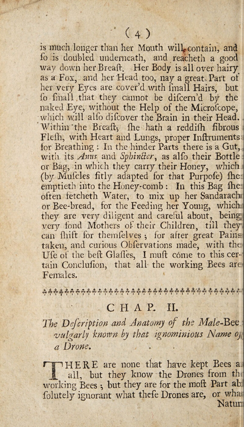 is much longer than her Mouth will^eontain, and fo is doubled underneath, and reache til a good way down her Breaft. Her Body is all over hairy as a Fox, and her Head too, nay a great. Part of her very Eyes are cover’d with iinall Hairs, but lo fmall.that they cannot be difcem’d by the naked Eye, without the Help of the Microfcope, ; which will alfo difcover the Brain in their Head. Within the Breaft-, fhe hath a reddifh fibrous ; Flefh, with Heart and Lungs, proper Inftrumentsj for Breathing : In the hinder Parts there is a Gut, with its Anus and Spbintter, as alfo their Bottle or Bag, in which they carry their Honey, which (by Mufcles fitly adapted for that Purpofe) fhe emptieth into the Honey-comb : In this Bag fhe: often fetcheth Water, to mix up her Sandarach; or Bee-bread, for the Feeding her Young, which they are very diligent and careful about, being: very fond Mothers of their Children, till they can fhift for themfelves •, for after great Pains taken, and curious Obfervations made, with the Ufe of the beft GlalTes, I mull: come to this cer¬ tain Conclufion, that all the working Bees are Females. ^ ^ ^ ^ sf* 4:' ^ ^ 4* *1* ^ ^ ^ '*[* 4* ^ ^ . C H A P. II. The Defeription and Anatomy of the Male-Bet vulgarly known by that ignominious Name oj a Drone. r» HERE are none that have kept Bees a. 1 all, but they know the Drones from thi working Bees *, but they are for the mofl: Part ab folutely ignorant what thefe Drones are, or what Nature