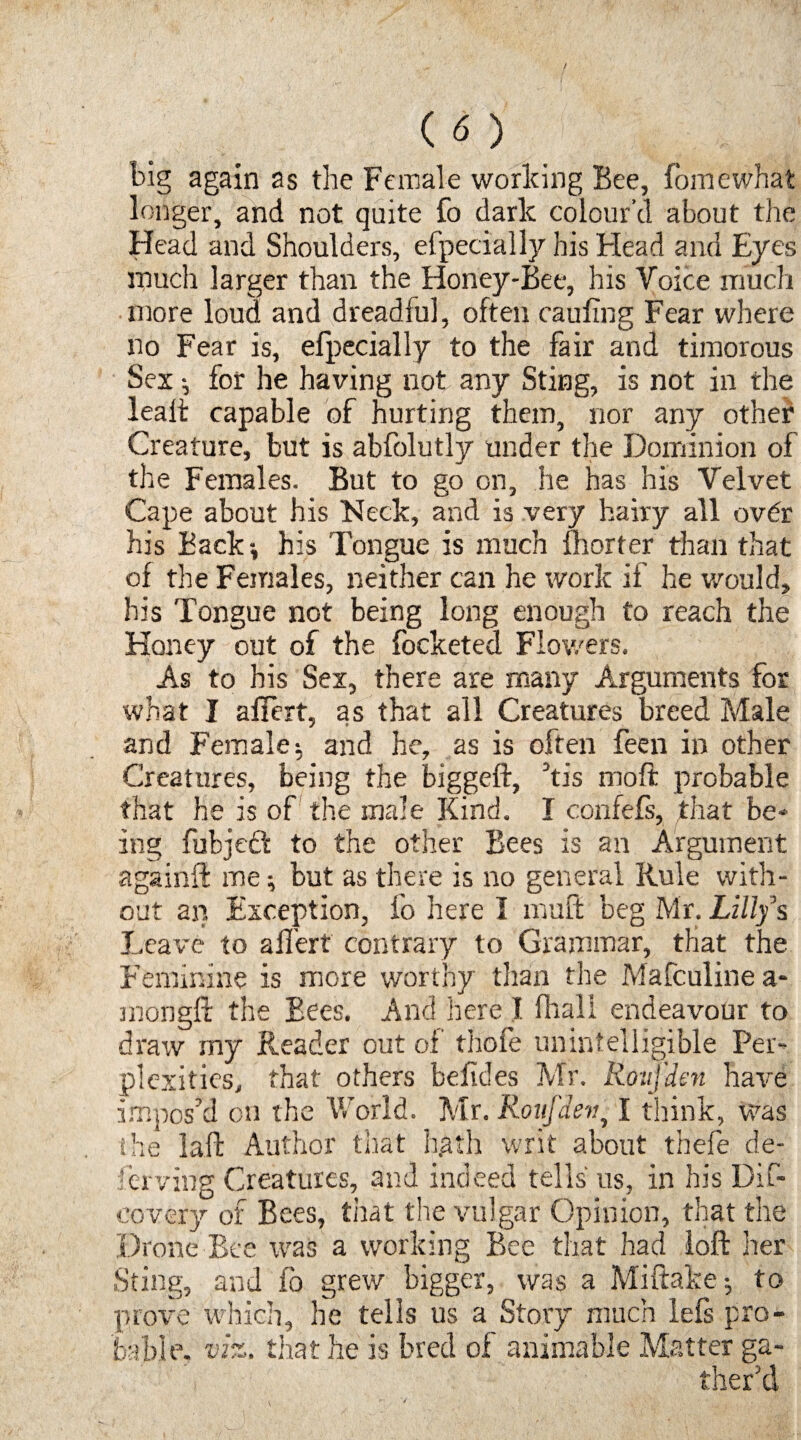 big again as the Female working Bee, fomewhat longer, and not quite fo dark colour’d about the Head and Shoulders, efpecially his Head and Eyes much larger than the Honey-Bee, his Voice much more loud and dreadful, often caufing Fear where no Fear is, efpecially to the fair and timorous Sex ^ for he having not any Sting, is not in the leaft capable of hurting them, nor any other Creature, but is abfolutly under the Dominion of the Females. But to go on, he has his Velvet Cape about his Neck, and is very hairy all ovdr his Back-, his Tongue is much fhorter than that of the Females, neither can he work if he would, his Tongue not being long enough to reach the Honey out of the focketed Flowers. As to his Sex, there are many Arguments for what I affert, as that all Creatures breed Male and Female $ and he, as is often feen in other Creatures, being the biggeft, his moft probable that he is of the male Kind. I confefs, that be¬ ing fubjeft to the other Bees is an Argument againft me; but as there is no general Rule with¬ out an Exception, lo here I mult beg Mr. Lilly s Leave to affert contrary to Grammar, that the Feminine is more worthy than the Mafculinea- mongft the Bees. And here I fhall endeavour to draw my Reader out of thole unintelligible Per¬ plexities, that others befides Mr. Roufden have impos’d cn the World. Mr. Roufdev, I think, was the laft Author that hgth writ about thefe de- ferving Creatures, and indeed tells us, in his Dif- eovery of Bees, that the vulgar Opinion, that the Drone Bee was a working Bee that had loft her Sting, and fo grew bigger, was a Miftake * to prove which, he tells us a Story much lefs pro¬ bable. viz. that he is bred of animable Matter ga¬ ther’d
