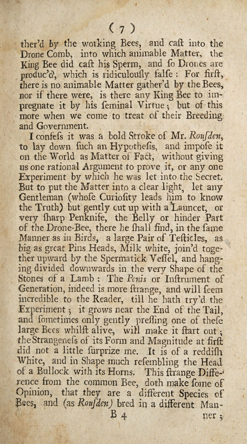 ther’d by the working Bees, and caft into the Drone Comb, into which animable Matter, the King Bee did caft his Sperm, and fo Drones are produc’d', which is ridiculoufly ialfe : For firft, there is no animable Matter gather’d by the Bees, nor if there were, is there any King Bee to im¬ pregnate it by his feminal Virtue •, but of this more when we come to treat of their Breeding and Government. I confefs it was a bold Stroke of Mr. Roufden, to lay down fuch an Hypothecs, and impofe it on the World as Matter of Fatt, without giving us one rational Argument to prove it, or any one Experiment by which he was let into the Secret. But to put the Matter into a clear light^ let any Gentleman (whofe Curiofity leads him to know the Truth) but gently cut up with a ’Launcet, or very fharp Penknife, the Belly or hinder Part of the Drone-Bee, there he fhall find, in the fame Manner as in Birds, a large Pair of Tefticles, as big as great Pins Heads, Milk white, join’d toge¬ ther upward by the Spermatick Veflel, and hang¬ ing divided downwards in the very Shape of the Stones of a Lamb : The Penis or Inftrument of Generation, indeed is more ftrange, and will feem incredible to the Reader, till he hath try’d the Experiment •, it grows near the End of the Tail, and fometimes only gently preffing one of thefe large Bees whilft alive, will make it ftart out; theStrangenefs of its Form and Magnitude at firft did not a little furprize me. It is of a reddilh White, and in Shape much refembling the Head, of a Bullock with its Horns. This ftrange Diffe-’ rence from the common Bee, doth make foine of Opinion, that they are a different Species of Bees, and (as Pouf den) bred in a different Man- B 4 . ner ;