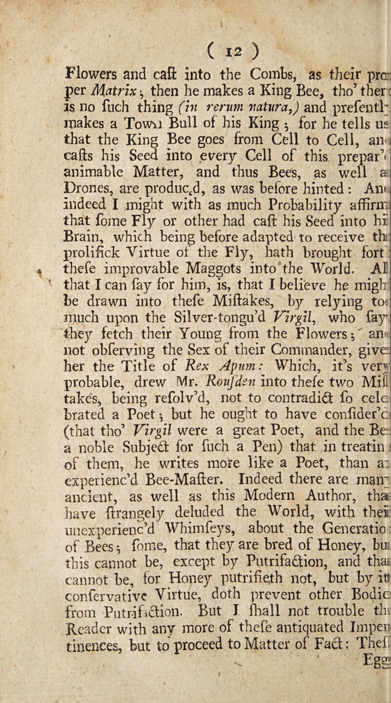 Flowers and call into the Combs, as their pro: per Matrix; then he makes a King Bee, tho’ ther is no fuch things rerun vatura,) and prefentl' makes a Town Bull of his King ; for he tells us that the King Bee goes from Cell to Cell, an* calls his Seed into every Cell of this preparV animable Matter, and thus Bees, as well £ Drones, are produced, as was before hinted : Am indeed I might with as much Probability affirm that fome Fly or other had call his Seed into hi Brain, which being before adapted1 to receive tht prolifick Virtue of the Fly, hath brought fort ^ thefe improvable Maggots into the World. AI ' that I can fay for him, is, that I believe he migb be drawn into thefe Miftakes, by relying to much upon the Silver-tqngu’d Virgil, who fay they fetch their Young from the Flowers; an!’ not obferving the Sex of their Commander, give her the Title of Rex Apum: Which, it’s verj probable, drew Mr. RouJ'dsn into thefe two Mil takes, being refolv’d, not to contradidt fo cele brated a Poet; but he ought to have conlider’c (that tho’ Virgil were a great Poet, and the Be a noble Subject for fuch a Pen) that in treatin of them, he v/rites more like a Poet, than ai experienc’d Bee-Mafter. Indeed there are mair. ancient, as well as this Modern Author, tha have flrangely deluded the World, with the! unexperienc’d Whimfeys, about the Generatio of Bees; fome, that they are bred of Honey, bu. this cannot be, except by Putrifadtion, and that cannot be, for Honey putrifieth not, but by it* confervative Virtue, doth prevent other Bodie from Putr-if ction. But I fhall not trouble thj Reader with any more of thefe antiquated Impen tinences, but to proceed to Matter of Fadt: The!