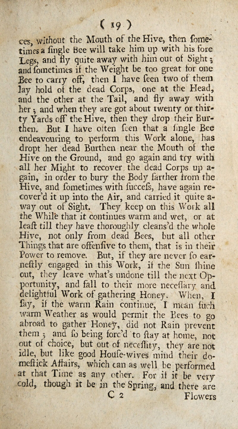 / ■ C 5 9 • > ces, without the Mouth of the Hive, then fome; times a Angle Bee will take him up with his fore Legs, and fly quite away with him out of Sight 5 and fometimes if the Weight be too great tor one Bee to carry off, then I have ieen two of them lay hold of the dead Corps, one at the Head, and the other at the Tail, and fly away with her -, and when they are got about twenty or thir¬ ty Yards off the Hive, then they drop their Bur¬ then. But I have often feen that a Angle Bee endeavouring to perform this Work alone, has dropt her dead Burthen near the Mouth of the Hive on the Ground, and go again and try with all her Might to recover the dead Corps up a- gain, in order to bury the Body farther from the Hive, and fometimes with fuccefs, have again re¬ cover’d it up into the Air, and carried it quite a- way out of Sight. They keep on this Work all the While that it continues warm and wet, or at leaft till they have thoroughly cleans’d the whole Hive, not only from dead Bees, but all other Things that are ofFenAve to them, that is in their Power to remove. But, if they are never fo ear- neftly engaged in this Work, if the Sun lhine out, they leave what’s undone till the next Op¬ portunity, and fall to their more neceflary and delightful Work of gathering Honey. When, I fay, if the warm Rain continue, I mean fuch warm Weather as would permit the Bees to go abroad to gather Honey, did not Rain prevent them and fo being forc’d to flay at home, not out of choice, but out of neceflity, they are not idle, but like good Houfe-wives mind their do- meftick Affairs, which can as well be performed at that Time as any other. For it it be very cold, though it be in the Spring, and there are