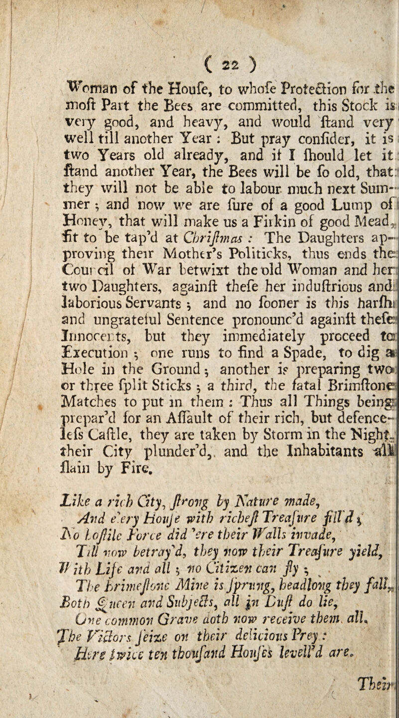 Woman of the Houfe, to whofe Protection for the moft Part the Bees are committed, this Stock is very good, and heavy, and would ftand very well till another Year : But pray confider, it is two Years old already, and it I fhould let it ftand another Year, the Bees will be fo old, that: they will not be able to labour much next Sum¬ mer ; and now we are lure of a good Lump of Honey, that will make us a Firkin of good Mead* fit to be tap’d at Cbrijhnas : The Daughters ap¬ proving their Mother’s Politicks, thus ends the] Council ot War betwixt the old Woman and her* two Daughters, againft thefe her induftrious and laborious Servants ; and no fooner is this harfhi and ungrateiul Sentence pronounc’d againft thefe Innocents, but they immediately proceed tc Execution y one runs to find a Spade, to dig a Hole in the Ground $ another is preparing two or three fplit Sticks •, a third, the fatal Brimflone Matches to put in them : Thus all Things being: prepar’d for an Afiault of their rich, but defence- lefs Caftle, they are taken by Storm in the Night- their City plunder’d, and the Inhabitants all flain by Fire, Like a rich City, fl>‘ovg by Nature made, Avd e'.ery houje with richejl Treafvre fill d % No lojlilc Force did ’ere their Walls invade, T>ll vow betray'd, they vow their Treasure yield, With Life avd all $ vo Citizen can fly •, The brimejlone Mine is Jprung, headlong they fallT Both Queen and Subjelds, all pi Ditfl do lie. One common Grave aoth now receive them all, fhe Victors Jeize on their delicious Prey : tiers twice ten thovfand Honfes levelled are. Their ■ C