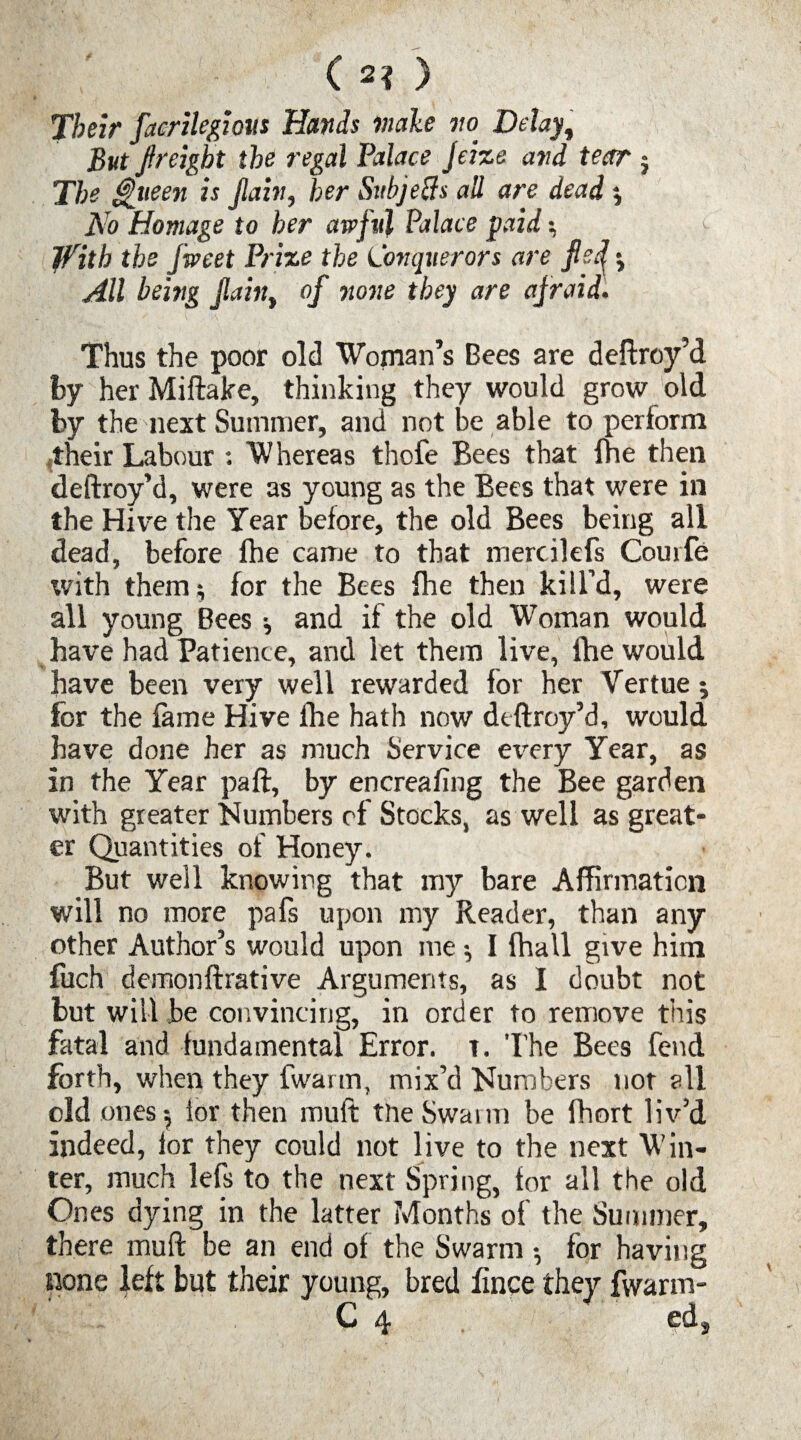 ( 2? ) Their facrilegious Hands male no Delay, But f reight the regal Palace Jeize and tear ; The Queen is fain, her Svbjetfs all are dead ; No Homage to her awful Palace paid •, jTith the Jweet Prize the Conquerors are fef ; All being fain, of none they are afraid. Thus the poor old Woman’s Bees are deftroy’d fey her Miftake, thinking they would grow old by the next Summer, and not be able to perform their Labour : Whereas thofe Bees that fhe then deftroy’d, were as young as the Bees that were in the Hive the Year before, the old Bees being all dead, before (he came to that mercilefs Courfe with them; for the Bees fhe then kill’d, were all young Bees; and if the old Woman would have had Patience, and let them live, fhe would have been very well rewarded lor her Vertue; for the lame Hive fhe hath now dtftroy’d, would have done her as much Service errery Year, as in the Year paft, by encreafing the Bee garden with greater Numbers of Stocks, as well as great¬ er Quantities of Honey. But well knowing that my bare Affirmation will no more pafs upon my Reader, than any other Author’s would upon me; I (hall give him fuch demonftrative Arguments, as I doubt not but will .be convincing, in order to remove this fatal and fundamental Error. T. The Bees fend forth, when they fwartn, mix’d Numbers not all old ones; lor then muft the Swann be fhort liv’d indeed, for they could not live to the next Win¬ ter, much lefs to the next Spring, for all the old Ones dying in the latter Months of the Summer, there muft be an end of the Swarm ; for having none left but their young, bred fince they fwarm- Cj & ed3