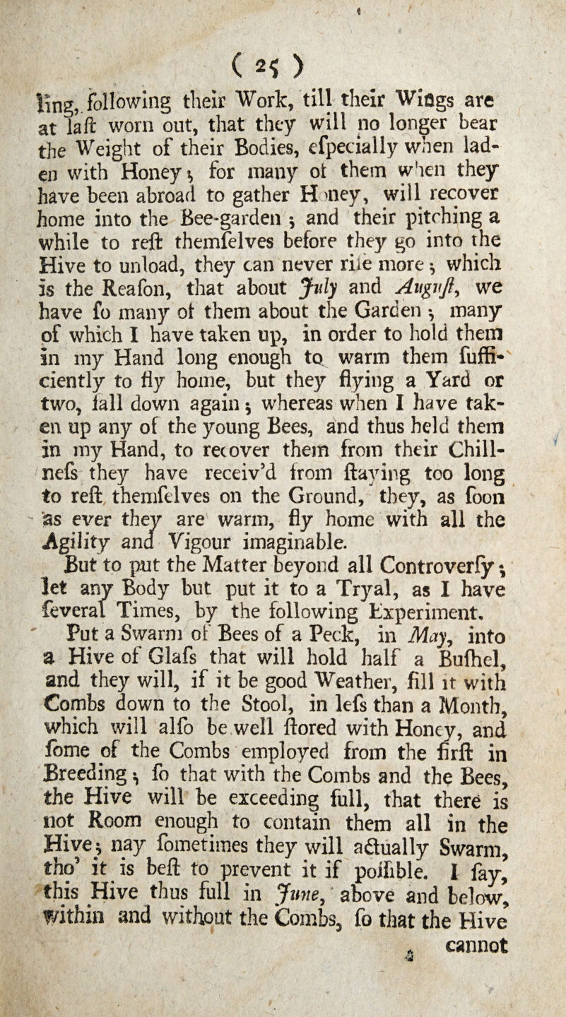 (2S) ling, following their Work, till their Wiogs are at la ft worn out, that they will no longer bear the Weight of their Bodies, efpecially when lad¬ en with Honey * for many ot them when they have been abroad to gather H >ney, will recover home into the Bee-garden ; and their pitching a while to reft themfelves before they go into the Hive to unload, they can never riie more * which is the Reafon, that about July and Augvjl, we have fo many ot them about the Garden •, many of which I have taken up, in order to hold them in my Hand long enough to warm them fuffi- ciently to fly home, but they flying a Yard or two, fall down again $ whereas when I have tak¬ en up any of the young Bees, and thus held them in my Hand, to recover them from their Chill- nefs they have receiv’d from flaying too long to reft themfelves on the Ground, they, as foon as ever they are warm, fly home with all the Agility and Vigour imaginable. But to put the Matter beyond all Controverfy*, let any Body but put it to a Tryal, as I have feveral Times, by the following Experiment. Put a Swarm of Bees of a Peck, in May, into a Hive of Glafs that will hold half a Bufhel, and they will, if it be good Weather, fill it with Combs down to the Stool, in lefs than a Month, which will alfo be well ftored with Honey, and fbme of the Combs employed from the firft in Breeding ^ fo that with the Combs and the Bees, the Hive will be exceeding full, that there is not Room enough to contain them all in the Hive^ nay fometimes they will actually Swarm, tho’ it is beft to prevent it if poifible. I fay, this Hive thus full in June, above and below. Within and without the Combs, fo that the Hive „ cannot