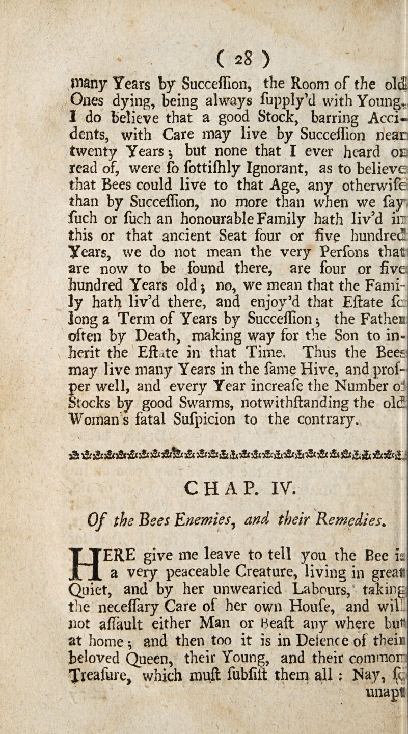 ( *8 ) many Years by Succeffion, the Room of the old Ones dying, being always fupply’d with Young, I do believe that a good Stock, barring Acci¬ dents, with Care may live by Succeifion near twenty Years * but none that I ever heard oe read of, were fo fottilhly Ignorant, as to believe that Rees could live to that Age, any otherwife than by Succeffion, no more than when we fay fuch or fuch an honourable Family hath liv’d in this or that ancient Seat four or five hundred Years, we do not mean the very Perfons that are now to be found there, are four or five: hundred Years old} no, we mean that the Fami¬ ly hath liv’d there, and enjoy’d that Eftate fc: long a Term of Years by Succeffion * the Fa them often by Death, making way for the Son to in¬ herit the Eftate in that Time, Thus the Beesi may live many Years in the fame Hive, and prof- per well, and every Year increafe the Number o:' Stocks by good Swarms, notwithftanding the old Woman s fatal Sufpicion to the contrary. CHAP. IV. Of the Bees Enemies, and their Remedies. HERE give me leave to tell ycra the Bee is a very peaceable Creature, living in great Quiet, and by her unwearied Labours, taking the neceffary Care of her own Houfe, and will not afTault either Man or Beaft any where but at home and then too it is in Delence of their beloved Queen, their Young, and their common Treafure, which muft fubfift them all: Nay, ft, unapt