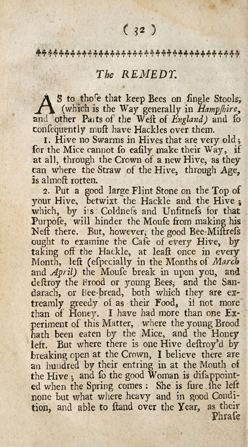 ( ?2 ) .41 ^ ^ 4* 4* 4* *5* 4* 4* 4* *1* 14* 4' 44 4 4 4 4 4 4 44 4 4 4 4 4 4 4 The REMEDY. AS to thore that keep Bees on fingle Stools, (which is the Way generally in Hampjbire, and other Paitsof the Well of England) and fc confcquently mull have Hackles over them. I. Hive no Swarms in Hives that are very old; for the Mice cannot fo eafily make their Way, if at all, through the Crown of a new Hive, as they can where the Straw of the Hive, through Age, Is almoft rotten. 2. Put a good large Flint Stone on the Top of your Hive, betwixt the Hackle and the Hive which, by its Coldnefs and Unfitnefs for that Purpofe, will hinder the Moufe from making his Heft there. But, however; the good Bee-Miftrefs ought to examine the Cafe of every Hive, by taking off the Hackle, at leaft once in every Month, left (efpecially in the Months of March and April) the Moufe break in upon you, and deftroy the Brood or young Bees, and the San- darach, or Bee-bread, both which they are ex* treamly greedy of as their Food, il not more than of Honey. I have had more than one Ex¬ periment of this Matter, where the young Brood hath been eaten by the Mice, and the Honey left. But where there is one Hive deftroy’d by breaking open at the Crown, I believe there are an hundred by their entring in at the Mouth of the Hive and fb the good Woman is difappoint- ed when the Spring comes: She is fure lhe left none but what where heavy and in good Condi¬ tion, and able to ftand over the Year, as their Phrafe