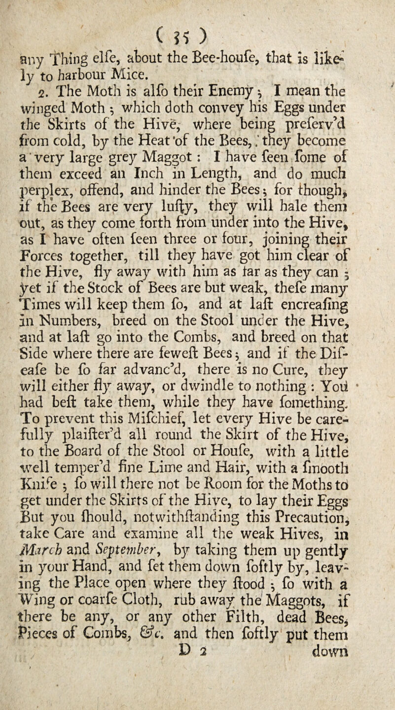 any Thing elfe, about the Bee-houfe, that is like¬ ly to harbour Mice. 2. The Moth is alfo their Enemy ^ I mean the winged Moth ; which doth convey his Eggs under the Skirts of the Hive, where being preferv’d from cold, by the Heat ’of the Bees,they become a' very large grey Maggot; I have feen fome of them exceed an Inch in Length, and do much perplex, offend, and hinder the Bees; for though, if the Bees are very luffy, they will hale them out, as they come forth from under into the Hive, as I have often feen three or four, joining their Forces together, till they have got him clear of the Hive, fly away with him as far as they can j yet if the Stock of Bees are but weak, thefe many Times will keep them fo, and at lafl: encreafing an Numbers, breed on the Stool under the Hive, and at lafl: go into the Combs, and breed on that Side where there are fewefl: Bees •, and if the Dif- eafe be fb far advanc’d, there is no Cure, they will either fly away, or dwindle to nothing : Yoii ■ had beft take them, while they have fomething. To prevent this Mifchief, let every Hive be care¬ fully plaifler’d all round the Skirt of the Hive, to the Board of the Stool or Houfe, with a little well temper’d fine Lime and Hair, with a fmootli Knife ; fo will there not be Room for the Moths to get under the Skirts of the Hive, to lay their Eggs But you fhould, notwithftanding this Precaution, take Care and examine all the weak Hives, in March and September, by taking them up gently in your Hand, and fet them down foftly by, leav¬ ing the Place open where they flood • fo with a Wing or coarfe Cloth, rub away the Maggots, if there be any, or any other Filth, dead Bees, Pieces of Combs, &c. and then foftly' put them D 2 down