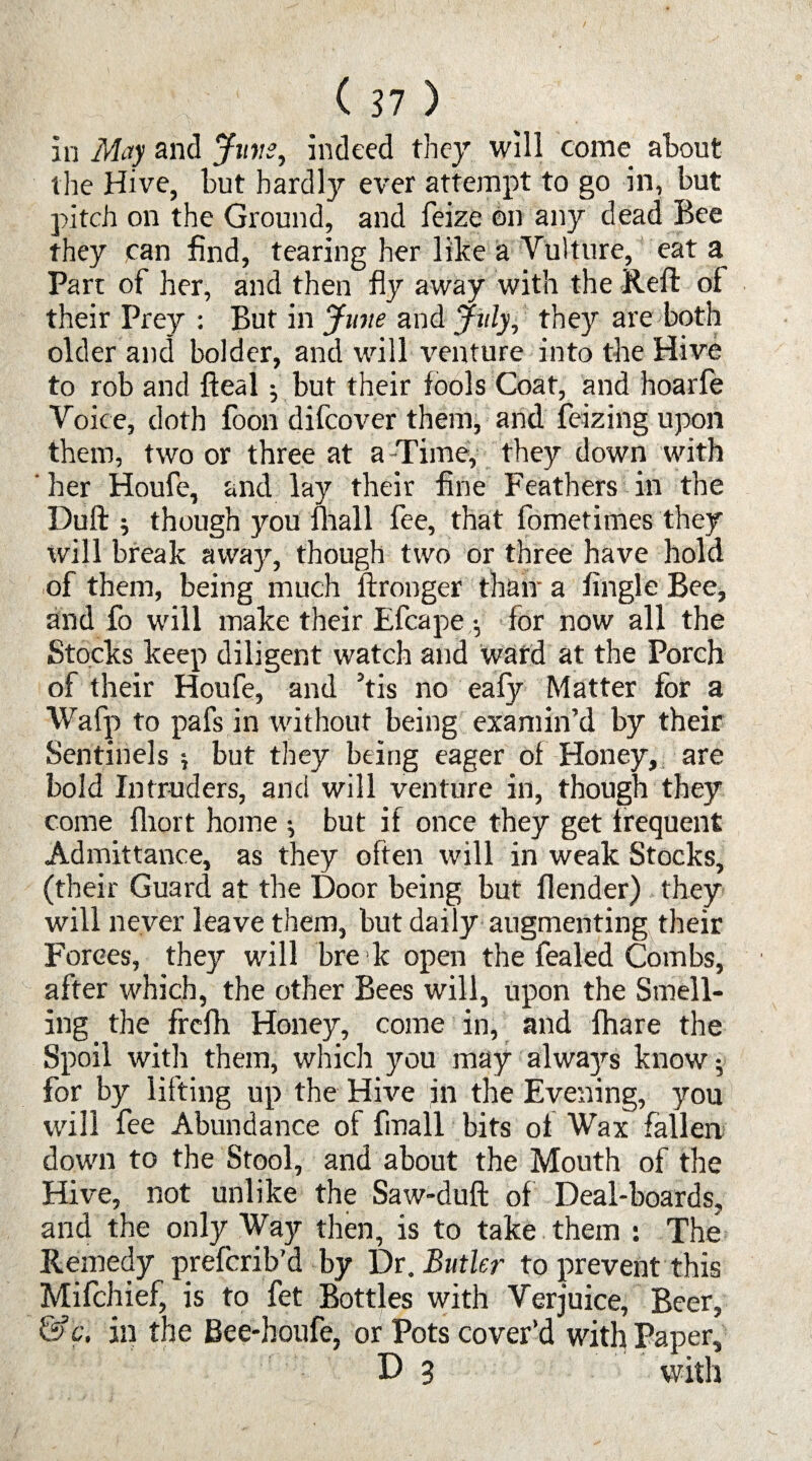 in May and Juris, indeed they, will come about the Hive, but hardly ever attempt to go in, but pitch on the Ground, and feize on any dead Bee they can find, tearing her like a Vulture, eat a Part of her, and then fly away with the Reft of their Prey : But in June and July, they are both older and bolder, and will venture into the Hive to rob and fteal; but their fools Coat, and hoarfe Voice, doth foon difcover them, arid feizing upon them, two or three at a Time, they down with her Houfe, and lay their fine Feathers in the Duft ; though you mall fee, that fometimes they will break away, though two or three have hold of them, being much ftronger thaw a fingle Bee, and fo will make their Efcape for now all the Stocks keep diligent watch and wafd at the Porch of their Houfe, and ’tis no eafy Matter for a Wafp to pafs in without being examin’d by their Sentinels ; but they being eager of Honey, are bold Intruders, and will venture in, though they come fliort home •, but if once they get frequent Admittance, as they often will in weak Stocks, (their Guard at the Door being but flender) they will never leave them, but daily augmenting their Forces, they will bre k open the fealed Combs, after which, the other Bees will, upon the Smell¬ ing the frefh Honey, come in, and {hare the Spoil with them, which you may always know; for by lifting up the Hive in the Evening, you will fee Abundance of fmall bits of Wax fallen down to the Stool, and about the Mouth of the Hive, not unlike the Saw-duft of Deal-boards, and the only Way then, is to take them : The Remedy prefcrib’d by Dr. Butler to prevent this Mifchief, is to fet Bottles with Verjuice, Beer, &c. in the Bee-houfe, or Pots cover’d with Paper, D 3 with