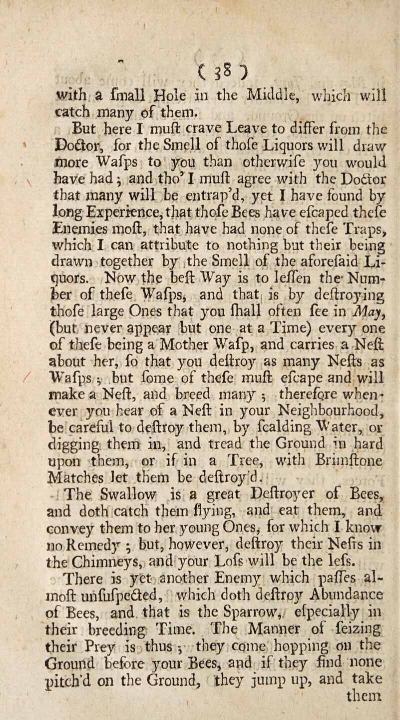 US) with a fmall Hole in the Middle, which will catch many of them. But here I muft crave Leave to differ from the Dodtor, for the Smell of thofe Liquors will draw more Whips to you than otherwife 37-011 would have had; and tho’I muft agree with the Dodtor that many will be entrap’d, yet I have found by long Experience, that thofe Bees have efcaped thefe Enemies moft, that have had none of thefe Traps, which I can attribute to nothing but their being drawn together by the Smell of the aforefaid Li¬ quors. Now the beft Way is to leffen the-Num¬ ber of thefe Wafps, and that, is by deftroying thofe large Ones that you fhall often fee in May, (but never appear but one at a Time) every one of thefe being a Mother Wafp, and carries a Neff about her, fo that you dellroy as many Nells as Wafps v but forne of thefe muft efcape and will make a Neft, and breed many •, therefore when¬ ever you hear of a Neft in your Neighbourhood, be careful to deftroy them, by fcalding Water, or digging them in, and tread the Ground in hard upon them, or if in a Tree, with Brimftone Matches let them be deftroy d. The Swallow is a great Deftro)rer of Bees, and doth catch them flying, and eat them, and convey them to her young Ones, for which I know no Remedy ; but, however, deftroy their Nefts in the Chimneys, and your Lofs will be the lefs. There is yet another Enemy which paffes al~ moft unfufpedted, which doth deftroy Abundance of Bees, and. that is the Sparrow, efpecially in their breeding Time. The Manner of feizing their Prey is thus -, they come hopping on the Ground before your Bees, and if they find none pitch’d on the Ground, they jump up, and take them