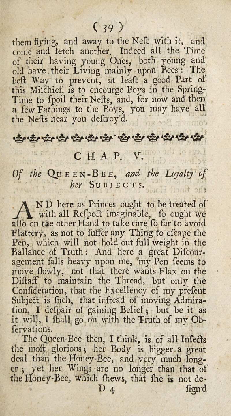 ( 39 ) them flying, and away to the Nell with it, and come and fetch another. Indeed all the Time of their having young Ones, both ymung and old have , their Living mainly upon Bees: The belt Way to prevent, at leall a good Part of this Mifchief, is to encourge Boys in the Spring- Time to fpoil their Nells, and, for now and then a few Fathings to the Boys, you may have all the Nells near you dellroy’d. CHAP. V. Of the Qjj e e n - B e e , and the Loyalty of her Subjects. «'* ; » £■ ; ' j jA •' i i ^ ’ l y AN D here as Princes ought to be treated of with all Refpect imaginable, fo ought we alfo on the other Hand to take care fo far to avoid Flattery, as not to fuller any Thing to efcape the Pen, which will not hold out full weight in the Ballance of Truth: And here a great Difcour- agement falls heavy upon me, my Pen feems to move llowly, not that there wants Flax on the Dillaff to maintain the Thread, but only the Conlideration, that the Excellency of my prelent Subject is fuch, that inllead of moving Admira¬ tion, I defpair of gaining Belief; but be it as it will, I fhall go on with the Truth of my Ob- fervations. The Queen-Bee then, I think, is of all Infers the molt glorious; her Body is bigger a great deal than the Honey-Bee, and very much long¬ er ; yet her Wings are no longer than that of the Honey-Bee, which Ihews, that Ihe is not de-