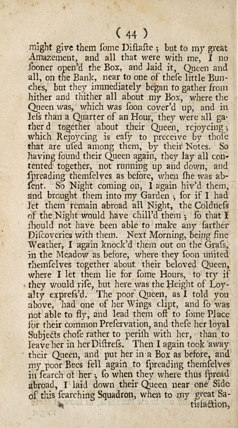 might give them fome Diftafte 5 but to my great Amazement, and all that were with me, I no fooner open’d the Box, and laid it, Queen and all, on the Bank, near to one of thefe little Bun¬ ches, but they immediately began to gather from hither and thither all about my Box, where the Queen was, which was foon cover’d up, and in lefs than a Quarter of an Hour, they were all ga¬ ther d together about their Queen, rejoycing j which Rejoycing is eafy to preceive by tbofe that are ufed among them, by their Notes. So having found their Queen again, the}) lay all con¬ tented together, not running up and down, and fpreading themfelves as before, when fhe was ab- fent. So Night coming on, I again hiv’d them, and brought them into my Garden for if I had let them remain abroad all Night, the Coldnefs of the Night would have chill’d them fo that I fbould not have been able to make any farther Difcoveries with them. Next Morning, being fine Weather, I again knock’d them out on the Grafs, in the Meadow as before, where they foon united themfelves together about their beloved Queen, where I let them lie for fome Hours, to try if • they would rife, but here was the Height of Loy¬ alty exprefs’d. The poof Queen, as I told you above, had one of her Wings dipt, and fo was not able to fly, and lead them oft to fome Place for their common Prefervation, and thefe her loyal Subj efts chofe rather to perifli with her, than to leave her in her Diftrefs. Then I again took 'away their Qieen, and put her in a Box as before, and my poor Bees fell again to fpreading themfelves in fearch of her ^ fo when they where thus fpread abroad, I laid down their Queen near one Side of this fearching Squadron, when to my great Sa- tisfa&ion.