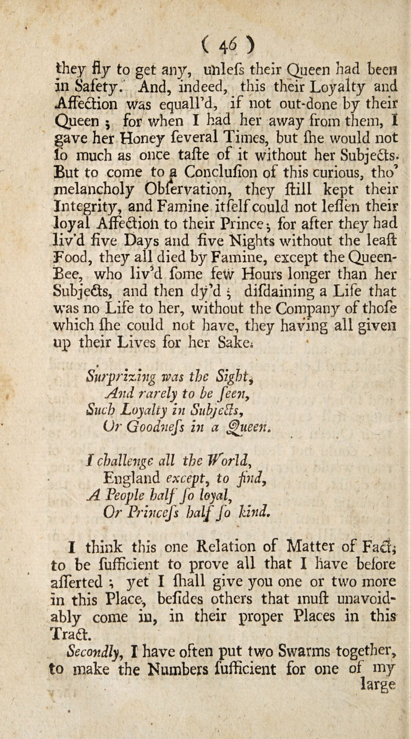 ( 4 6 ) they fly to get any, unlefs their Queen had been in Safety.' And, indeed, this their Loyalty and Affection was equalled, if not out-done by their Queen 5 for when I had her away from them, I gave her Honey feveral Times, but fhe would not lb much as once tafte of it without her Subi'edts. But to come to a Conclufion of this curious, tho melancholy Observation, they ffcill kept their Integrity, and Famine itfelf could not leflen their loyal Affection to their Prince •, for after they had liv’d five Days and five Nights without the leaft Food, they all died by Famine, except the Queen- Bee, who liv’d fome few Hours longer than her Subjects, and then dy’d • difdaining a Life that was no Life to her, without the Company of thofe which fhe could not have, they having all given up their Lives for her Sake; 1Surprizing was the Sighti And rarely to be feen, Such Loyalty in Subjecls, L)r Goodnefs in a fhieeiu / challenge all the World, England except, to jind, A People half J o loyal, Or Princejs half Jo hind. I think this one Relation of Matter of Fad; to be fufficient to prove all that I have before afferted ; yet I fhall give you one or two more in this Place-, befides others that muft unavoid¬ ably come in, in their proper Places in this Tradt. Secondly, I have often put two Swarms together, to make the Numbers fufficient for one of my large 0