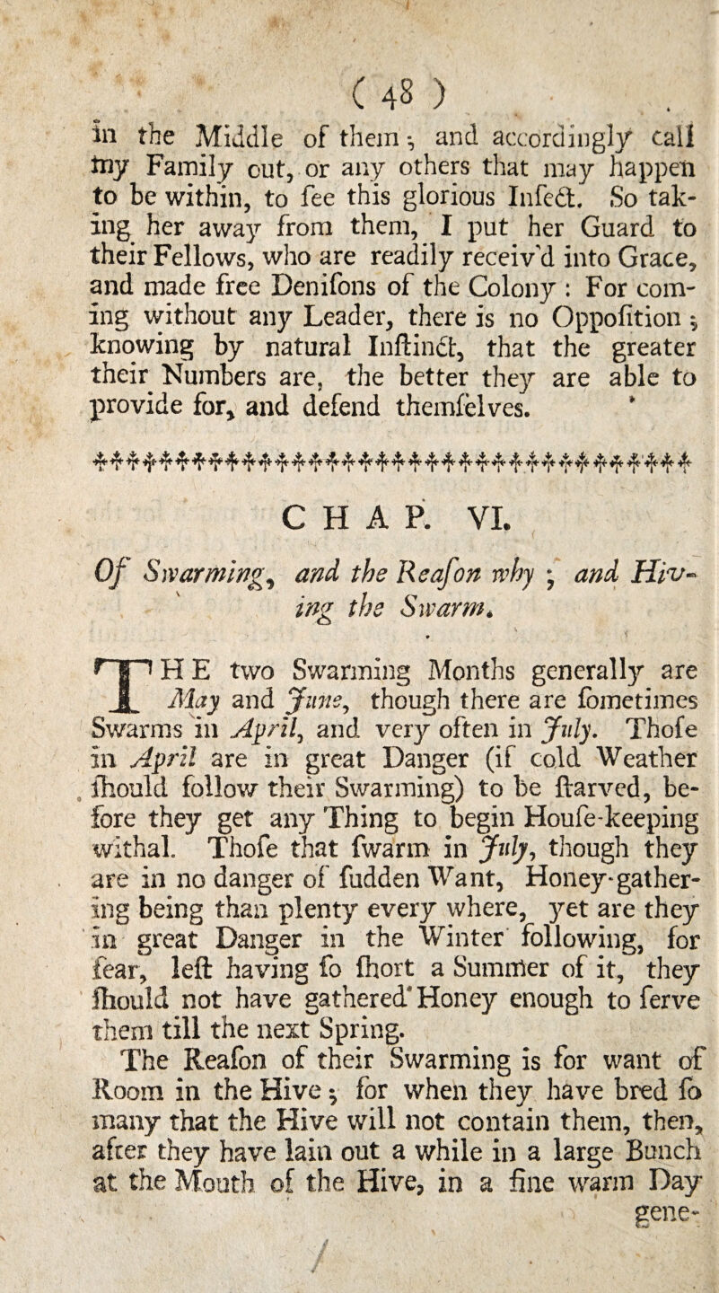 in tbe Middle of them •, and accordingly call toy Family out, or any others that may happen to be within, to fee this glorious Infcdt. So tak¬ ing her away from them, I put her Guard to their Fellows, who are readily receiv'd into Grace, and made free Denifons of the Colony : For com¬ ing without any Leader, there is no Oppofition $ knowing by natural Inftindt, that the greater their Numbers are, the better they are able to provide for, and defend themfelves. CHAP. VI. Of Swarming, and, the Reafon why ; and Hiv¬ ing tbe Swarm. 9 H E two Swarming Months generally are I May and June, though there are lometimes Swarms in April, and very often in July. Thofe in April are in great Danger (if cold Weather ihould follow their Swarming) to be ftarved, be¬ fore they get any Thing to begin Houfe-keeping withal. Thofe that fwarm in July, though they are in no danger of fudden Want, Honey-gather¬ ing being than plenty every where, yet are they in great Danger in the Winter following, for fear, left having fo fhort a Summer of it, they ftiould not have gathered* Honey enough to ferve them till the next Spring. The Reafon of their Swarming is for want of Room in the Hive $ for when they have bred fo many that the Hive will not contain them, then, after they have lain out a while in a large Bunch at the Mouth of the Hive, in a fine warm Day - gene-
