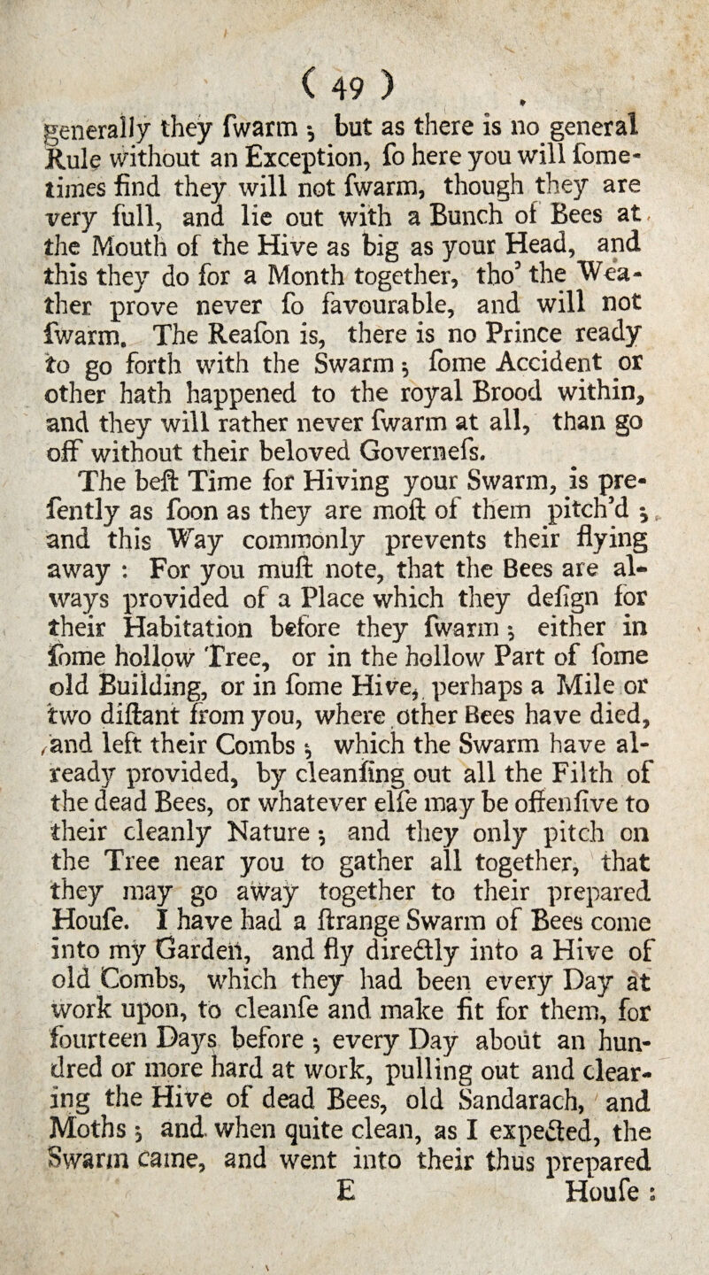 generally they fwarm •, but as there is no general Rule without an Exception, fo here you will fome- times find they will not fwarm, though they are very full, and lie out with a Bunch ol Bees at - the Mouth of the Hive as big as your Head, and this they do for a Month together, tho’ the Wea¬ ther prove never fo favourable, and will not fwarm. The Reafon is, there is no Prince ready to go forth with the Swarm $ fome Accident or other hath happened to the royal Brood within, and they will rather never fwarm at all, than go off without their beloved Governefs. The beft Time for Hiving your Swarm, is pre- fently as foon as they are raoft of them pitch’d ; and this Way commonly prevents their flying away : For you mufi: note, that the Bees are al¬ ways provided of a Place which they defign for their Habitation before they fwarm; either in fome hollow Tree, or in the hollow Part of fome old Building, or in fome Hive, perhaps a Mile or two diftant from you, where other Bees have died, /and left their Combs ^ which the Swarm have al¬ ready provided, by cleanftng out all the Filth of the dead Bees, or whatever elfe may be offenfive to their cleanly Nature •, and they only pitch on the Tree near you to gather all together, ' that they may go away together to their prepared Houfe. I have had a ftrange Swarm of Bees come into my Garden, and fly diredtly into a Hive of old Combs, which they had been every Day at work upon, to cleanfe and make fit for them, for fourteen Days before •, every Day about an hun¬ dred or more hard at work, pulling out and clear¬ ing the Hive of dead Bees, old Sandarach,' and Moths •, and when quite clean, as I expected, the Swann came, and went into their thus prepared E Houfe s