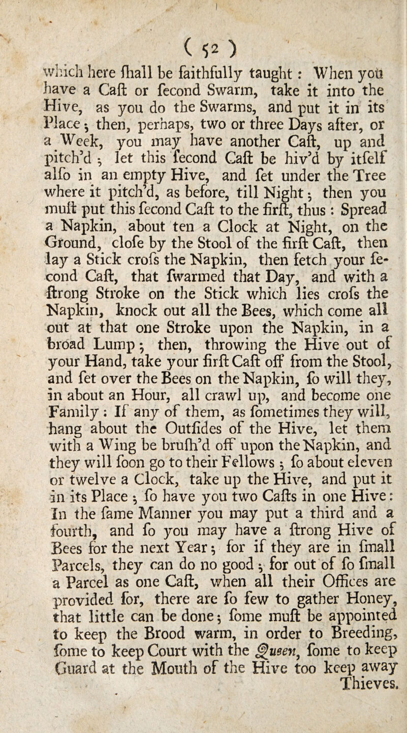 ( $2 ) which here flhall be faithfully taught: When yoh have a Call: or fecond Swarm, take it into the Hive, as you do the Swarms, and put it in its Place; then, perhaps, two or three Days after, or a Week, you may have another Call, up and pitch’d •, let this fecond Gaft be hiv’d by itfelf alfo in an empty Hive, and fet under the Tree where it pitch’d, as before, till Night •, then you mull put this fecond Caft to the firft, thus: Spread a Napkin, about ten a Clock at Night, on the Ground, clofe by the Stool of the firft Caft, then lay a Stick crofs the Napkin, then fetch your fe¬ cond Caft, that fwarmed that Day, and with a ftrong Stroke on the Stick which lies crofs the Napkin, knock out all the Bees, which come all out at that one Stroke upon the Napkin, in a broad Lump ; then, throwing the Hive out of your Hand, take your firft Caft off from the Stool, and fet over the Bees on the Napkin, fo will they, in about an Hour, all crawl up, and become one Family : If any of them, as lometimes they will, hang about the Outfides of the Hive, let them with a Wing be brulh’d off upon the Napkin, and they will foon go to their Fellows; fo about eleven or twelve a Clock, take up the Hive, and put it in its Place ^ fo have you two Cafts in one Hive: In the fame Manner you may put a third and a fourth, and fo you may have a ftrong Hive of Bees for the next Year; for if they are in fmall Parcels, they can do no good * for out of fo fmall a Parcel as one Caft, when all their Offices are provided for, there are fo few to gather Honey, that little can be done 5 fome muft be appointed to keep the Brood warm, in order to Breeding, fome to keep Court with the Queen, fome to keep Guard at the Mouth of the Hive too keep away Thieves.