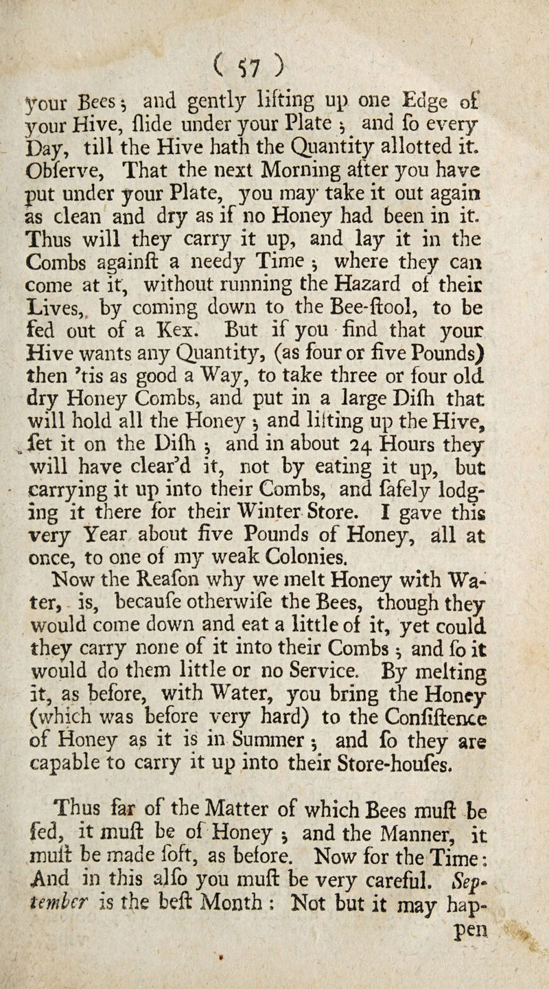 ( $7 ) your Bees; and gently lifting up one Edge of your Hive, Aide under your Plate ; and fo every Day, till the Hive hath the Quantity allotted it. Obferve, That the next Morning after you have put under your Plate, you may take it out again as clean and dry as if no Honey had been in it. Thus will they carry it up, and lay it in the Combs againft a needy Time ; where they can come at it, without running the Hazard of their Lives, by coming down to the Bee-ftool, to be fed out of a Kex. But if you find that your Hive wants any Quantity, (as four or five Pounds) then his as good a Way, to take three or four old dry Honey Combs, and put in a large Difh that will hold all the Honey *, and lilting up the Hive, . fet it on the Difh ; and in about 24 Hours they will have clear’d it, not by eating it up, but • carrying it up into their Combs, and fafely lodg¬ ing it there for their Winter Store. I gave this very Year about five Pounds of Honey, all at once, to one of my weak Colonies. How the Reafon why we melt Honey with Wa¬ ter, is, becaufe otherwife the Bees, though they would come down and eat a little of it, yet could they carry none of it into their Combs ; and fo it would do them little or no Service. By melting it, as before, with Water, you bring the Honey (which was before very hard) to the Confiftence of Honey a? it is in Summer •, and fo they are capable to carry it up into their Store-houfes. Thus far of the Matter of which Bees muft be it muft be of Honey ; and the Manner, it muft be made foft, as before. Now for the Time: And in this alfo you muft be very careful. Sep¬ tember is the beft Month : Not but it may hap¬ pen