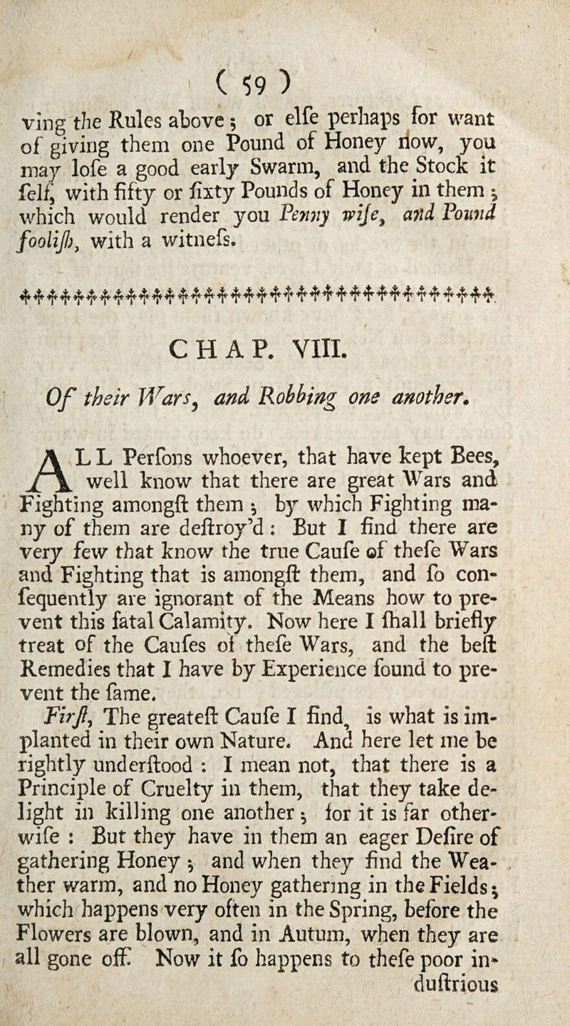 ving the Rules above; or elfe perhaps for want of giving them one Pound of Honey now, you may lofe a good early Swarm, and the Stock it felf, with fifty or fixty Pounds of Honey in them ; which would render you Pemiy wife, and Pound fooliji), with a witnefs. CHAP. VIII. Of their JVars} and Robbing one another. AL L Perfons whoever, that have kept Bees, well know that there are great Wars and Fighting amongft them •, by which Fighting ma¬ ny of them are deftroy’d: But I find there are very few that know the true Caufe of thefe Wars and Fighting that is amongft them, and fo con- fequently are ignorant of the Means how to pre¬ vent this fatal Calamity. Now here I fhall briefly treat of the Caufes ol thefe Wars, and the beft Remedies that I have by Experience found to pre¬ vent the fame, Firjl, The greateft Caufe I find, is what is im¬ planted in their own Nature. And here let me be rightly underftood : I mean not, that there is a Principle of Cruelty in them, that they take de¬ light in killing one another •, for it is far other- wife : But they have in them an eager Defire of gathering Honey $ and when they find the Wea¬ ther warm, and no Honey gathering in the Fields j which happens very often in the Spring, before the Flowers are blown, and in Autum, when they are all gone off Now it fo happens to thefe poor in* duftrious