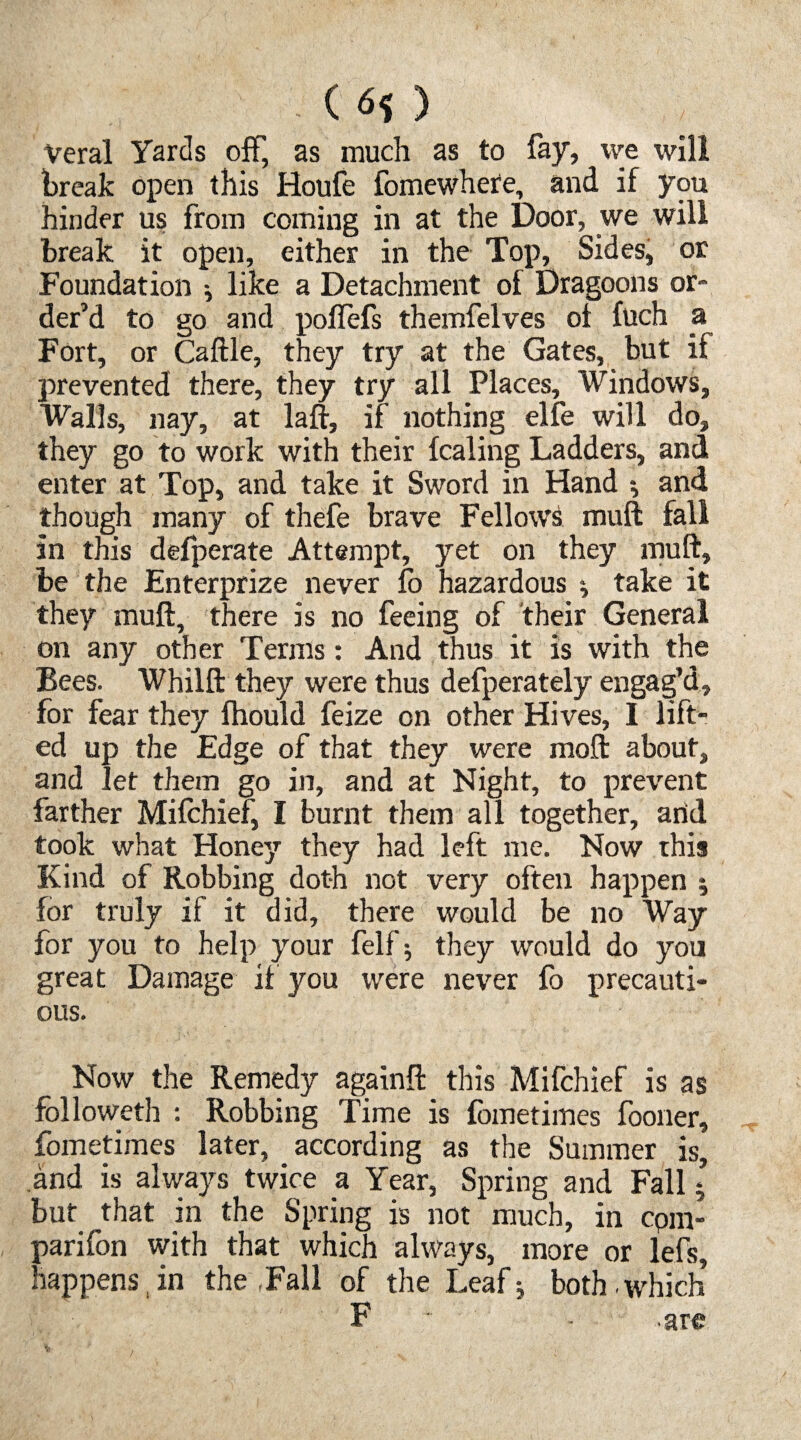 - () Veral Yards off, as much as to fay, we will break open this Houfe fomewhere, and if you hinder us from coming in at the Door, we will break it open, either in the Top, Sides, or Foundation -, like a Detachment of Dragoons or¬ der’d to go and poflefs themfelves of fuch a Fort, or Caftle, they try at the Gates, but if prevented there, they try all Places, Windows, Walls, nay, at laft, if nothing elfe will do, they go to work with their fcaling Ladders, and enter at Top, and take it Sword in Hand •, and though many of thefe brave Fellows muft fall in this defperate Attempt, yet on they muft, be the Enterprize never fo hazardous ; take it they muft, there is no feeing of their General on any other Terms: And thus it is with the Bees. Whilft they were thus defperately engag’d, for fear they fhould feize on other Hives, I lift¬ ed up the Edge of that they were mod about, and let them go in, and at Night, to prevent farther Mifchief, I burnt them all together, arid took what Honey they had left me. Now this Kind of Robbing doth not very often happen ; for truly if it did, there would be no Way for you to help your felf; they would do you great Damage if you were never fb precauti¬ ons. Now the Remedy againft this Mifchief is as followeth : Robbing Time is fometimes fooner, fometimes later, according as the Summer is, and is always twice a Year, Spring and Fall 5 but that in the Spring is not much, in cpm- parifon with that which always, more or lefs, happens,in the Fall of the Leaf; both.which F . are