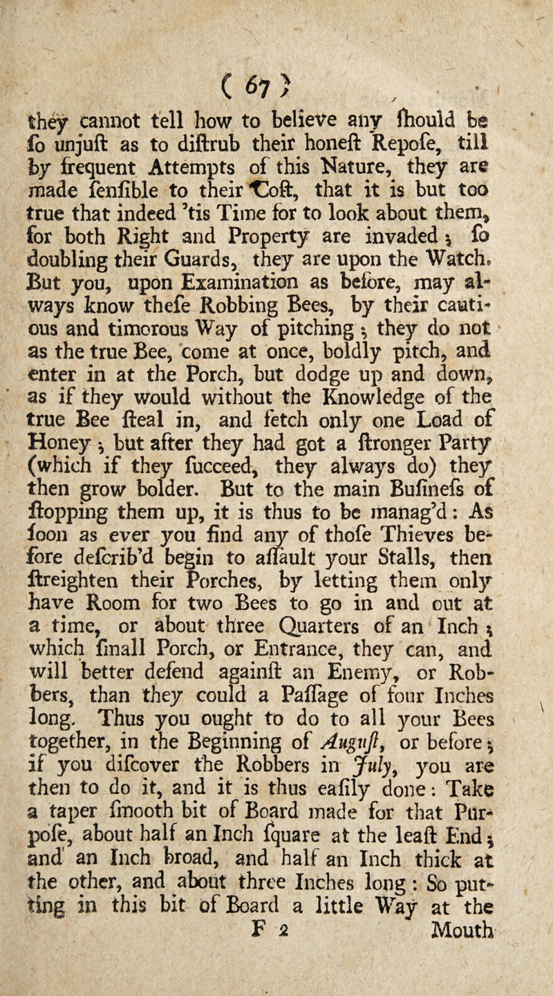 C 67} they cannot tell how to believe any fhould be fo unjuft as to diftrub their honeft Repofe, till by frequent Attempts of this Nature, they are made fenfible to their ^oft, that it is but too true that indeed ’tis Time for to look about them, for both Right and Property are invaded *, fo doubling their Guards, they are upon the Watch* But you, upon Examination as before, may al¬ ways know thefe Robbing Bees, by their cauti¬ ous and timorous Way of pitching •, they do not as the true Bee, come at once, boldly pitch, and enter in at the Porch, but dodge up and down, as if they would without the Knowledge of the true Bee fteal in, and fetch only one Load of Honey 5 but after they had got a ftronger Party (which if they fucceed, they always do) they then grow bolder. But to the main Bufinefs of flopping them up, it is thus to be manag’d: As foon as ever you find any of thofe Thieves be¬ fore deforib’d begin to aflault your Stalls, then ftreighten their Porches, by letting them only have Room for two Bees to go in and out at a time, or about three Quarters of an Inch * which (mall Porch, or Entrance, they can, and will better defend againft an Enemy, or Rob¬ bers, than they could a Paffage of four Inches long. Thus you ought to do to all your Bees together, in the Beginning of Augnjl, or before *, if you difcover the Robbers in July, you are then to do it, and it is thus eafily done: Take a taper fmooth bit of Board made for that Pur- pofe, about half an Inch fquare at the leaf! End * and' an Inch broad, and half an Inch thick at the other, and about three Inches long: So put¬ ting in this bit of Board a little Way at the F 2 Mouth