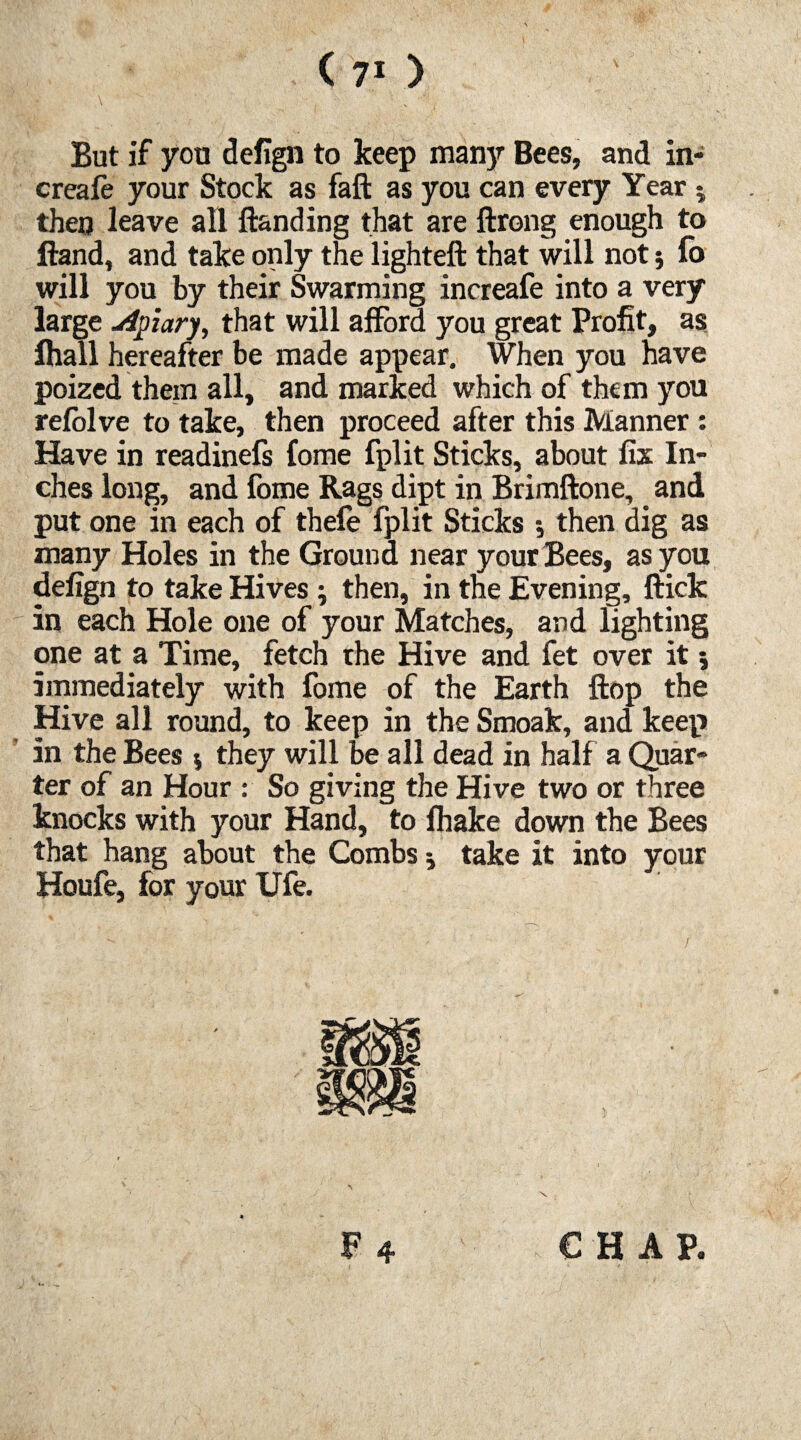 V.v- \  - : : v -,|. ' But if you defign to keep many Bees, and in- creafe your Stock as fall as you can every Year 5 then leave all {landing that are ftrong enough to Hand, and take only the lighteft that will not; fo will you by their Swarming increafe into a very large uipiary, that will afford you great Profit, as fhall hereafter be made appear. When you have poized them all, and marked which of them you refolve to take, then proceed after this Manner: Have in readinefs fome fplit Sticks, about fix In¬ ches long, and fome Rags dipt in Brimftone, _ and put one in each of thefe fplit Sticks •, then dig as many Holes in the Ground near your Bees, as you defign to take Hives; then, in the Evening, flick in each Hole one of your Matches, and lighting one at a Time, fetch the Hive and fet over it immediately with fome of the Earth flop the Hive all round, to keep in the Smoak, and keep in the Bees $ they will be all dead in half a Quar¬ ter of an Hour : So giving the Hive two or three knocks with your Hand, to (hake down the Bees that hang about the Combs j take it into your Houfe, for your Ufe. CHAP. 4