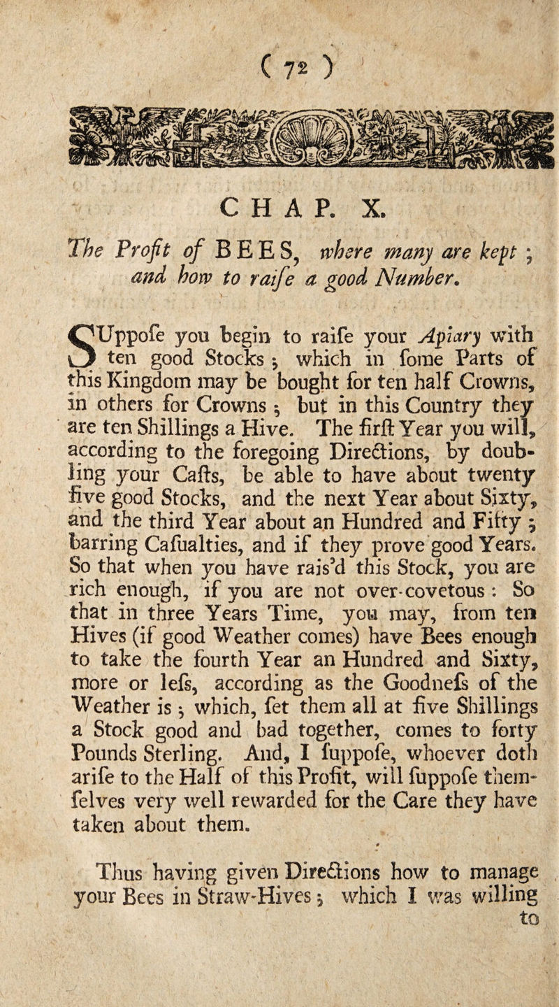 (70 ' CHAP. X. The Profit of BEES, where many are kept ; and how to raife a good Number. SUppofe you begin to raife your Aptary with ten good Stocks •, which in forae Parts of this Kingdom may be bought for ten half Crowns, in others for Crowns ; but in this Country they are ten Shillings a Hive. The firft Year you will, according to the foregoing Directions, by doub¬ ling your Calls, be able to have about twenty five good Stocks, and the next Year about Sixty, and the third Year about an Hundred and Fifty -7 barring Cafualties, and if they prove good Years. So that when you have rais’d this Stock, you are rich enough, if you are not over-covetous : So that in three Years Time, you may, from ten Hives (if good Weather comes) have Bees enough to take the fourth Year an Hundred and Sixty, more or lels, according as the Goodnefs of the Weather is ^ which, fet them all at five Shillings a Stock good and bad together, comes to forty Pounds Sterling. And, I fuppofe, whoever doth arife to the Half of this Profit, will fuppofe them- felves very well rewarded for the Care they have taken about them. # Thus having given Dire&ions how to manage your Bees in Straw-Hives; which I was willing