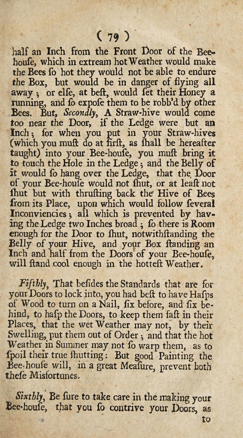 half an Inch from the Front Door of the Bee- houfe, which in extream hot Weather would make the Bees fo hot they would not be able to endure the Box, but would be in danger of flying all away •, or elfe, at beft, would fet their Honey a running, and fo expofe them to be robb’d by other Bees. But, Secondly, A Straw-hive would come too near the Door, if the Ledge were but an Inch; for when you put in your Straw-hives (which you muft do at firft, as lhall be hereafter taught) into your Bee-houfe, you muft bring it to touch the Hole in the Ledge; and the Belly of it would fo hang over the Ledge, that the Door of your Bee-houfe would not (hut, or at leaftnot Ihut but with thrufting back the’ Hive of Bees from its Place, upon which would follow feveral Inconviencies; all which is prevented by hav¬ ing the Ledge two Inches broad ; fo there is Room enough for the Door to Ihut, notwithftanding the Belly of your Hive, and your Box Handing an Inch and half from the Doors of your Bee-houfe, will ftand cool enough in the hotteft Weather* Fifthly, That befides the Standards that are for your Doors to lock into, you had beft to have Hafps of Wood to turn on a Nail, fix before, and fix be¬ hind, to hafp the Doors, to keep them faft in their Places, that the wet Weather may not, by their Swelling, put them out of Order -, and that the hot Weather in Summer may not fo warp them, as to fpoil their true fhutting: But good Painting the Bee-houfe will, in a great Meafure, prevent both thefe Misfortunes. Sixthly, Be fure to take care in the making your Bee-houfe, that you fo contrive your Doors, as