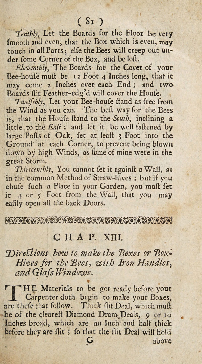 Tentity. Let the Boards for the Floor be very fmooch and even, that the Box which is even, may touch in all Parts j elfe the Bees will creep out un¬ der fome Corner of the Box, and be loft. Eleventhly, The Boards for the Cover of your Bee-houfe muft be 12 Foot 4 Inches long, that it may come 2 Inches over each End ; and two Boards flit Feather-edg’d will cover the Houfe. 'Twelfthly, Let your Bee-houfe ftand as free from the Wind as you can. The beft way for the Bees is, that the Houfe ftand to the South, inclining a little to the Eaft ; and let it be well fattened by large Polls of Oak, fet at leaft 3 Foot into the Ground at each Corner, to prevent being blown down by high Winds, as fome of mine were in the great Storm. Thirteenthly, You cannot fet it againft a Wall, as in the common Method of Straw-hives ; but if you chufe fuch a Place in your Garden, you muft fee it 4 or 5 Foot from the Wall, that you may eafiiy open all the back Doors. CHAP. XIII. ^Direffiions how to make the ’Boxes or Box» .Hives for the Bees, with Iron Handles, and Glafs Windows, ♦ TH E Materials to be got ready before your Carpenter doth begin to make your Boxes, are thefethat follow. Thick flit Deal, which muft be of the cleareft Diamond Dranv^Deals, 9 or 10 Inches broad, which are an Inch and half thick before they are flit; fo that the flit Deal will hold G above