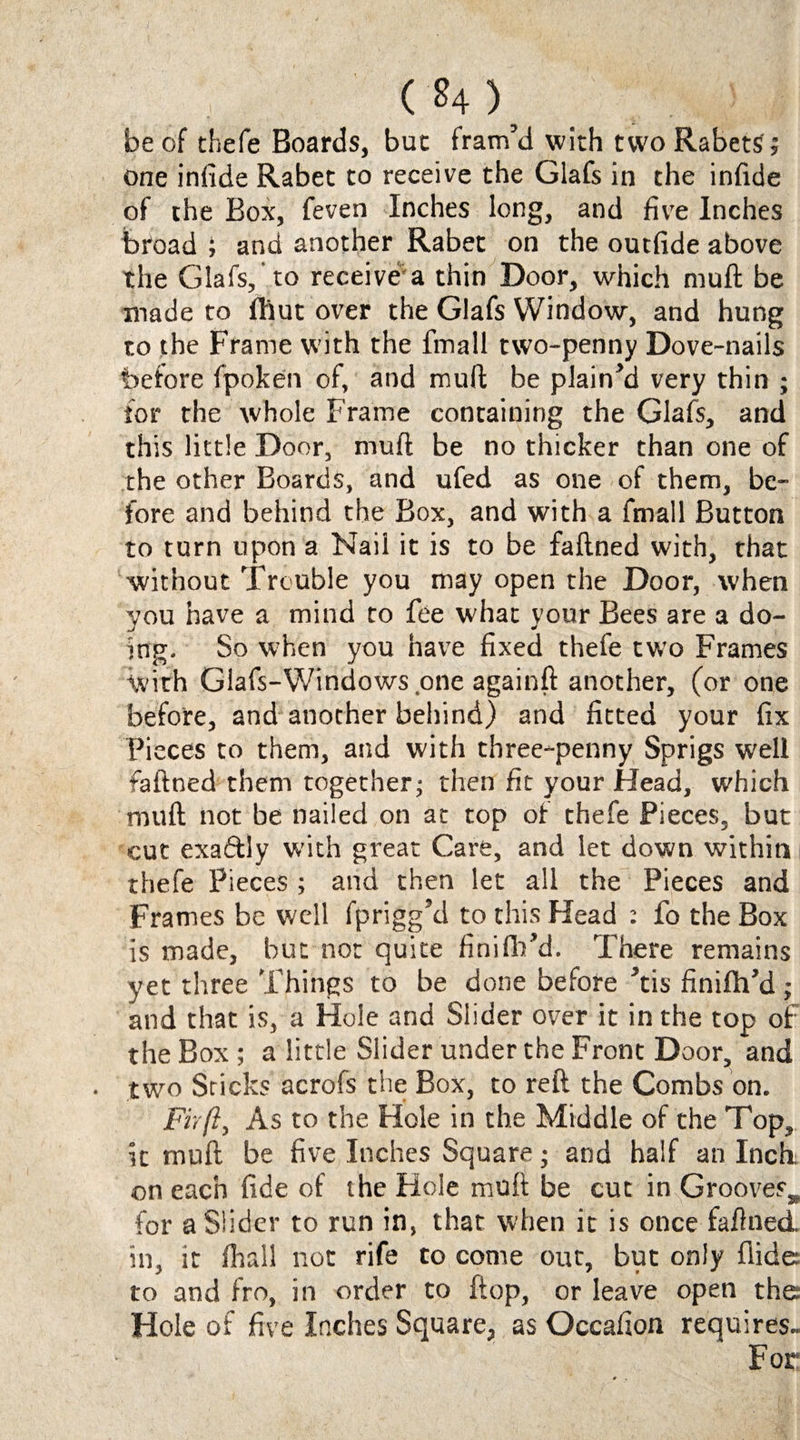 beef thefe Boards, but fram’d with twoRabetS; one infide Rabet to receive the Glafs in the infide of the Box, feven Inches long, and five Inches broad ; and another Rabet on the outfide above the Glafs, to receive a thin Door, which muft be made to fhut over the Glafs Window, and hung to the Frame with the fmall two-penny Dove-nails before fpoken of, and muft be plain’d very thin ; for the whole Frame containing the Glafs, and this little Door, muft be no thicker than one of the other Boards, and ufed as one of them, be¬ fore and behind the Box, and with a fmall Button to turn upon a Nail it is to be faftned with, that without Trouble you may open the Door, when you have a mind to fee what your Bees are a do¬ ing. So when you have fixed thefe two Frames With Glafs-Windows.one againft another, (or one before, and another behind) and fitted your fix Pieces to them, and with three-penny Sprigs well faftned them together; then fit your Head, which muft not be nailed on at top of thefe Pieces, but cut exaftly with great Care, and let down within thefe Pieces ; and then let all the Pieces and Frames be well fprigg’d to this Head : fo the Box is made, but not quite finifh’d. There remains yet three Things to be done before ’tis finifh’d ; and that is, a Hole and Slider over it in the top of the Box ; a little Slider under the Front Door, and two Sticks acrofs the Box, to reft the Combs on. Fir ft. As to the Hole in the Middle of the Top, it muft be five Inches Square; and half an Inch on each fide of the Hole muft be cut in Grooves* for a Slider to run in, that when it is once faftned. in, it fhall not rife to come out, but only Aide: to and fro, in order to flop, or leave open the Hole of five Inches Square, as Occafion requires- For