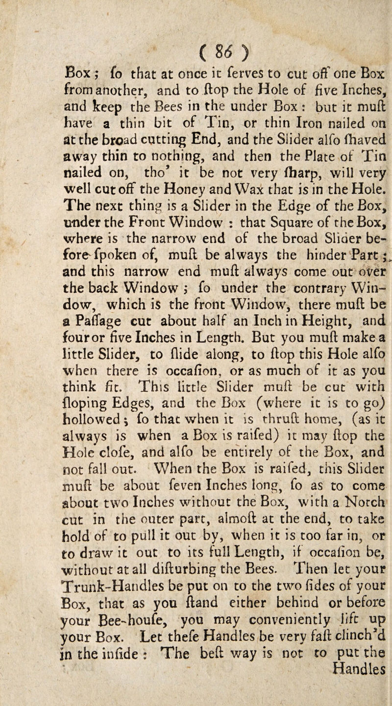 ; • ( 8<* ) Box ; fo that at once it ferves to cut off one Box from another, and to flop the Hole of five Inches, and keep the Bees in the under Box : but it muft have a thin bit of Tin, or thin Iron nailed on at the broad cutting End, and the Slider alfo fhaved away thin to nothing, and then the Plate of Tin nailed on, tho’ it be not very fharp, will very well cutoff the Honey and Wax that is in the Hole. The next thing is a Slider in the Edge of the Box, u-nder the Front Window : that Square of the Box, where is the narrow end of the broad Slider be¬ fore fpoken of, muft be always the hinder Part;, and this narrow end muft always come out over the back Window ; fo under the contrary Win¬ dow, which is the front Window, there muft be a Paffage cut about half an Inch in Height, and four or five Inches in Length. But you muft make a little Slider, to Aide along, to flop this Hole alfo when there is occafion, or as much of it as you think fit. This little Slider muft be cut with doping Edges, and the Box (where it is to go) hollowed ; fo that when it is thruft home, (as it always is when a Box is railed) it may flop the Hole clofe, and alfo be entirely of the Box, and not fall out. When the Box is raifed, this Slider muft be about feven Inches long, fo as to come about two Inches without the Box, with a Notch cut in the outer part, aimoft at the end, to take hold of to pull it out by, when it is too far in, or to draw it out to its full Length, if occafion be, without at all difturbing the Bees. Then let your Trunk-Handles be put on to the two (ides of your Box, that as you ftand either behind or before your Bee-houfe, you may conveniently life up your Box. Let thefe Handles be very faff clinch’d in the infide : The beft way is not to put the Handles