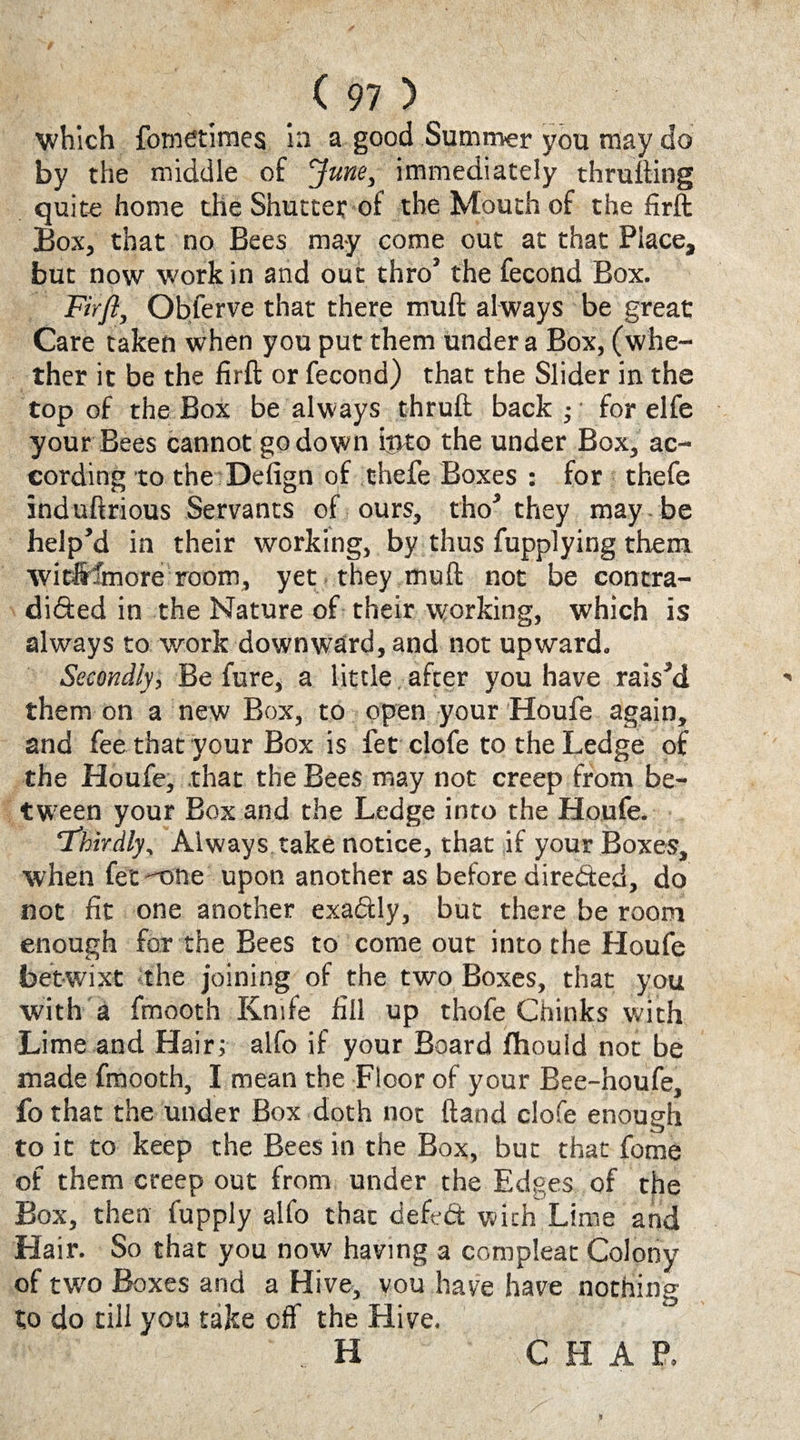 which fometimes in a good Summer you may do by the middle of June, immediately thrufting quite home the Shutter of the Mouth of the firft Box, that no Bees may come out at that Place, but now work in and out thro’ the fecond Box. Firft, Obferve that there mull always be great Care taken when you put them under a Box, (whe¬ ther it be the firft or fecond) that the Slider in the top of the Box be always thruft back ; for elfe your Bees cannot go down ijjto the under Box, ac¬ cording to the Defign of thefe Boxes : for thefe induftrious Servants of ours, tho’ they may be help’d in their working, by thus fupplying them witftfmore room, yet they muft not be eontra- di&ed in the Nature of their working, which is always to work downward, and not upward. Secondly, Be fure, a little after you have rais’d them on a new Box, to open your Houfe again, and fee that your Box is fet clofe to the Ledge of the Houfe, that the Bees may not creep from be¬ tween your Box and the Ledge into the Houfe. ‘Thirdly, Always take notice, that if your Boxes, when fet one upon another as before directed, do not fit one another exactly, but there be room enough for the Bees to come out into the Houfe betwixt the joining of the two Boxes, that you with a fmooth Knife fill up thofe Chinks with Lime and Hair; alfo if your Board fhould not be made fmooth, I mean the Floor of your Bee-houfe, fo that the under Box doth not ftand clofe enough to it to keep the Bees in the Box, but that fome of them creep out from under the Edges of the Box, then fupply alfo that defedt with Lime and Hair. So that you now having a compleat Colony of two Boxes and a Hive, you have have nothing to do till you take off the Hive. H CHAP.