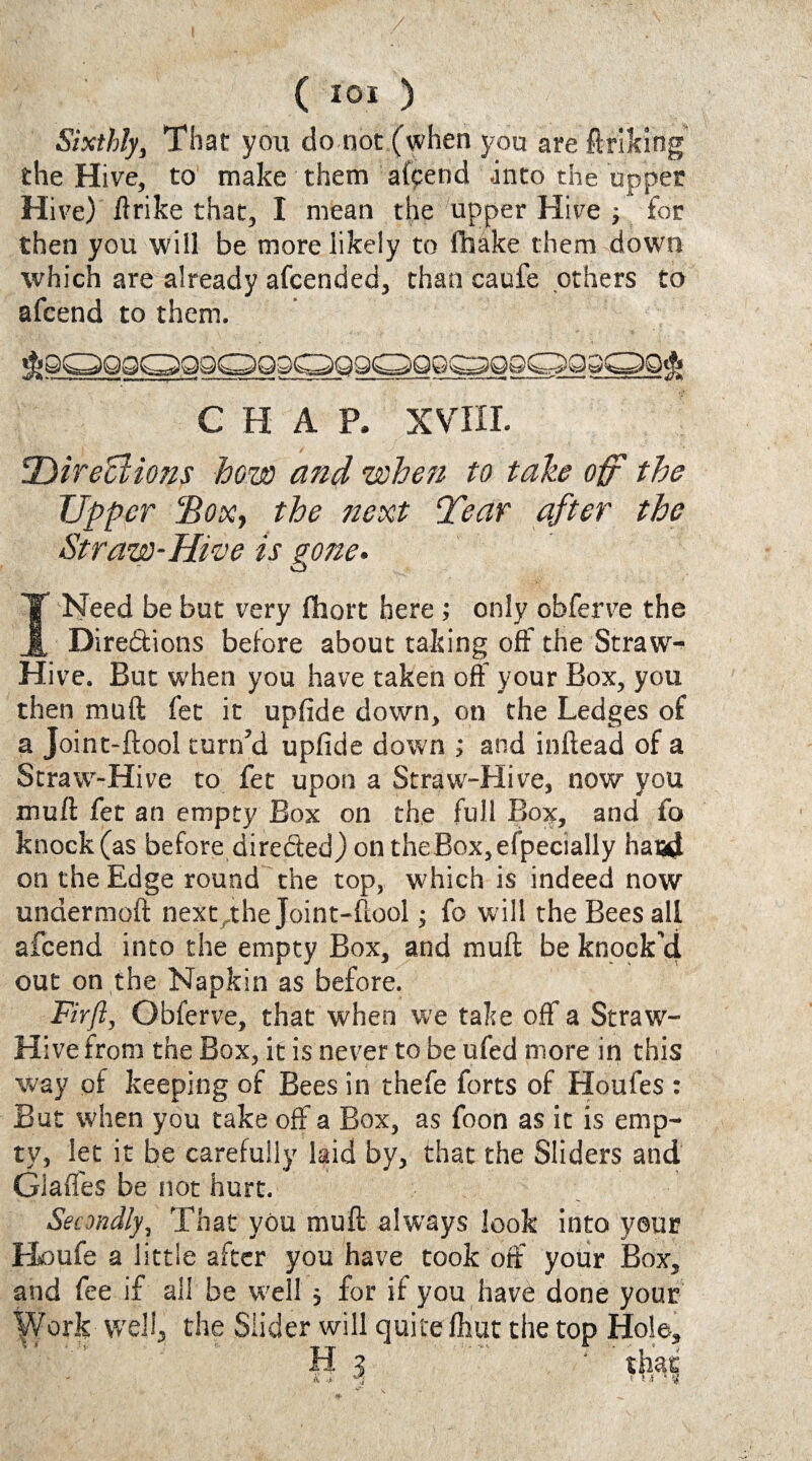 Sixthly, That you do not (when you are ftriking the Hive, to make them append into the upper Hive) ftrike that, I mean the upper Hive ; for then you will be more likely to fhake them down which are already afcended, than caufe others to afcend to them. CHAP. XVIII. tDirections how and when to take off the Upper ‘Box, the next Tear after the Straw-Hive is gone. I Need be but very fhort here ; only obferve the Dire&ions before about taking off the Straw- Hive. But when you have taken off your Box, you then muft fet it upfide down, on the Ledges of a Joint-ftool turn’d upfide down ; and inftead of a Straw-Hive to fet upon a Straw-Hive, now you muft fet an empty Box on the full Box, and fo knock (as before directed) on the Box, efpecially baud on the Edge round the top, which is indeed now undermoft next rthe Joint-ftool; fo will the Bees all afcend into the empty Box, and muft be knock’d out on the Napkin as before. Fir ft, Gbferve, that when we take off a Straw- Hive from the Box, it is never to be ufed more in this way of keeping of Bees in thefe forts of Houfes : But when you take off a Box, as foon as it is emp¬ ty, let it be carefully laid by, that the Sliders and Glaffes be not hurt. Secondly, That you muft always look into yeur Houfe a little after you have took off your Box, and fee if ail be well j for if you have done your Work well, the Slider will quite ftiut the top Hole, H 3