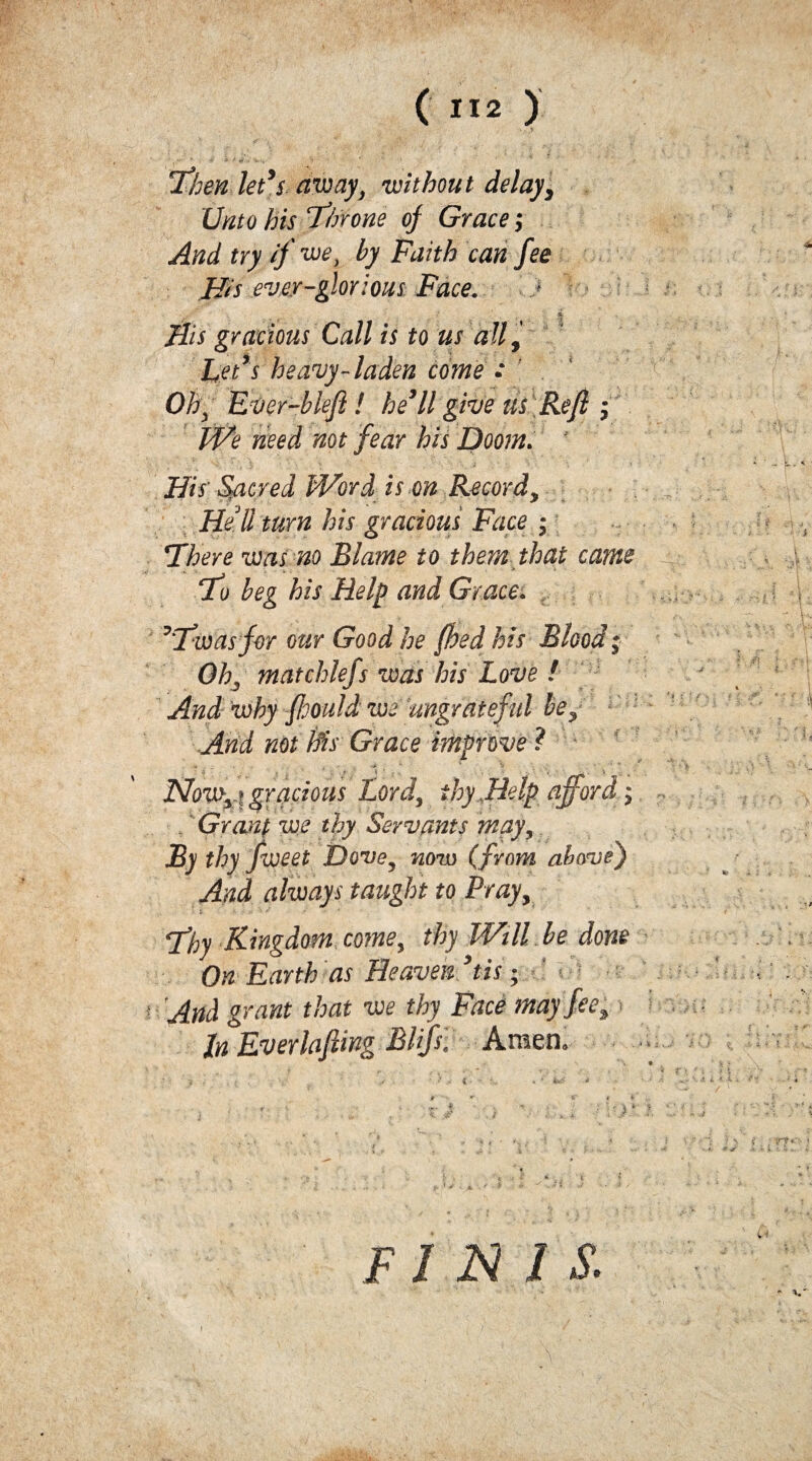 ■' .-.**■ * * ■» *■ *< > V y ‘ !Then let’s away, without delay, Unto his Throne of Grace; And try if we, by Faith can fee His ever-glorious Face. . i His gracious Call is to us all, Let’s heavy-laden come : ' Oh\ Ever-blefi ! he’ll give us Reft ; PHe need not fear his Doom. His Sacred IVord is on Recordy Hell turn his gracious Face ; There was no Blame to them that came 1Ho beg his Help and Grace. ’Tioasfor our Good he fhed his Blood; OK mat chiefs was his Love ! And]why fhould we ungrateful be^ And not his Grace improve ? Now i gracious Lord, thy Help afford; Grant we thy Servants may, By thy fwcet Dove, now (from above) And always taught to Pray, Tfhy Kingdom come, thy Will be done On Earth as Heaven ’tis; ' i And grant that we thy Face may fee. In Everlafting Blip. Amen. ;■} ■ > . x • ) • i • - ’ > jT r- tf' t f FINIS.