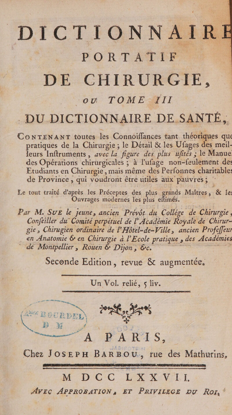 DICTIONN A I RE DE CHIRURGIE, où TOMENTII DU DICTIONNAIRE DE SANTÉ, CONTENANT toutes les Connoïffances tant théoriques que pratiques de la Chirurgie ; le Détail &amp; les Ufages des meil- leurs Inftruments, avec la figure des plus ufités ; le Manue des Opérations chirurgicales ; à l’ufage non-feulèment de: Etudiants en Chirurgie, mais même des Perfonnes charitable: de Province, qui voudront être utiles aux pauvres; Le tout traité d’après les Préceptes des plus grands Maîtres, &amp; le: Ouvrages modernes les plus eftimés. Par M. SUE le jeune, ancien Prévôt du Collése de Chirurgie, Conftiller du’ Comité perpétuel de l'Académie Royale de Chirur- gte , Chirugien ordinaire de l’'Hôtel-de-Ville, ancien Profeffeur en Anatomie 6 en Chirurgie à l'Ecole pratique , des Académies de Monipellier, Rouen &amp; Dijon, &amp;c. Mars Seconde Edition, revue &amp; augmentée, Un Vol. relié, 5 liv. ne CUS 2, hs @ EBGURD HE ES rone.M VE 6543 44 M. # | d Chez JosEpH BARBOU, rue des Mathurins, Œrr &lt; M DC C LA XOVLI. AVEC APPROBATION, ET PRIVILEGE Du Roi,‘