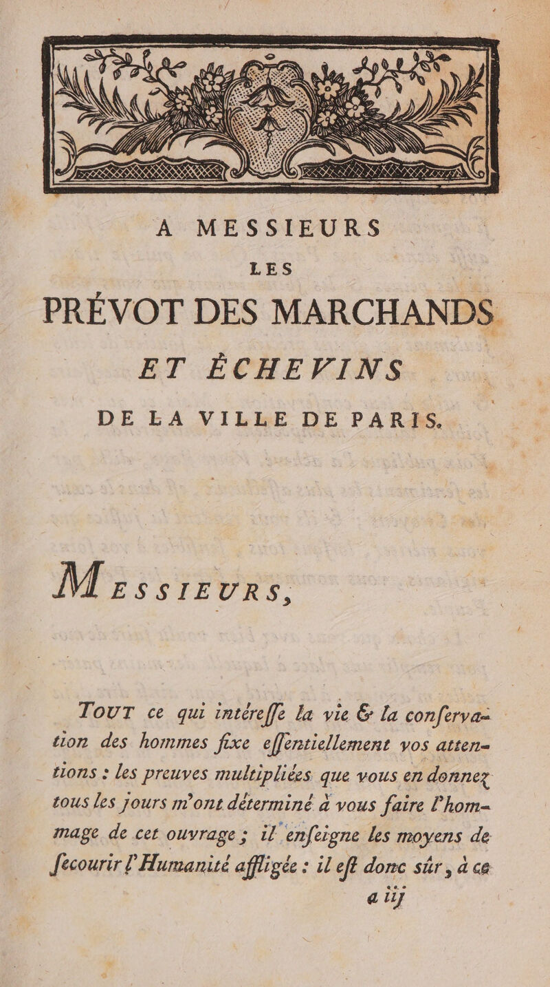À MESSIEURS LES PRÉVOT DES MARCHANDS ET ÊÉCHEVINS DE LA VILLE DE PARIS. M zssrEvrs. TOUT ce qui intéreffe la vie &amp; la conferva: tion des hommes fixe efféntiellement vos atten- tons : les preuves multipliées que vous en donnez tous les jours m'ont déterminé à vous faire lhom- mage de cet ouvrage ; il enfeigne les moyens de Jecourir l Humanité affligée : il eft donc sûr, a ce a ii]