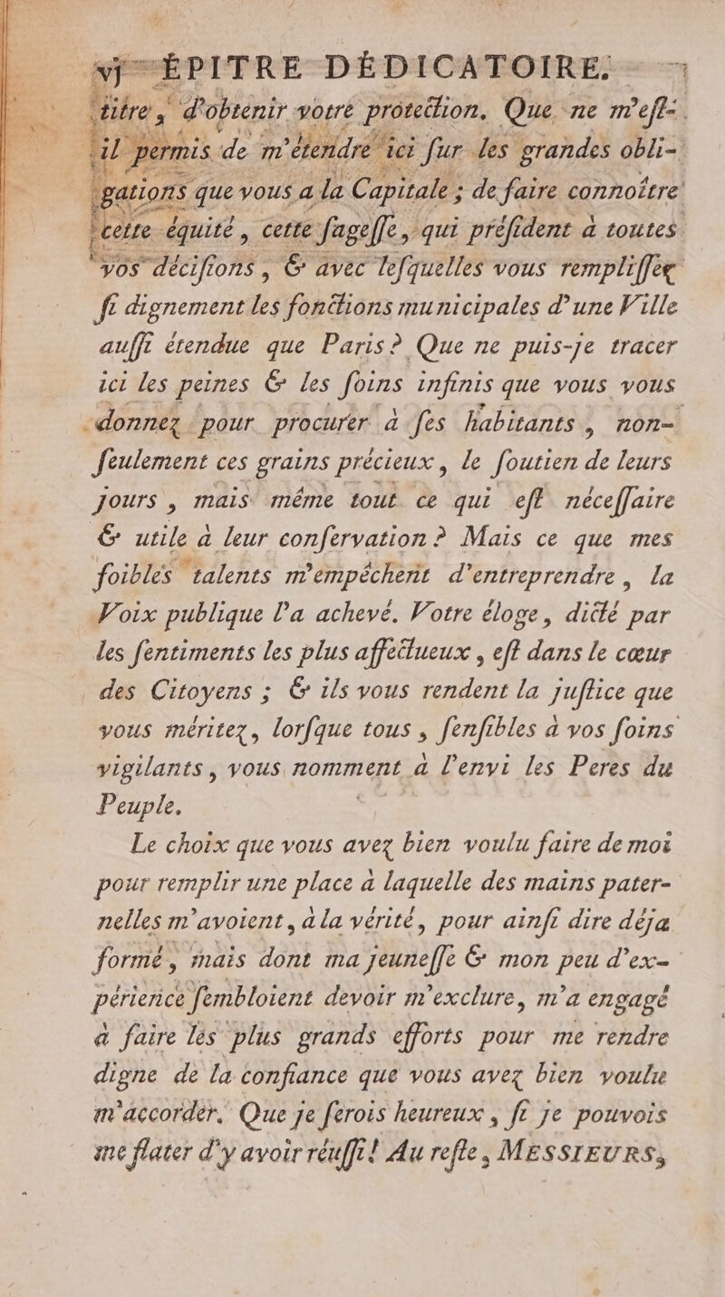 be d obtenir, votre ae Na ne m ef juiors que . € fL dignement Les fonéhions municipales d’une Ville auffi érendue que Paris? Que ne puis-je tracer Jeulement ces He précieux , le foutien de leurs jours , mais même tout ce qui eff néceffaire & utile à leur confervation ? Mais ce que mes foibles talents mempécheñt d'entreprendre, Le Voix publique l’a achevé. Votre éloge, diclé par les fentiments les plus affeilueux , eff dans le cœur des Citoyens ; 6 ils vous rendent la juflice que vigilants, vous nomment a l’envi les Peres du Peuple. Le choix que vous avez bien voulu faire de moi e \ RS 4 L . e nelles m'avoient, a la vérité, pour ainft dire déja périence fembloient devoir m'exclure, m'a engagé a faire lès plus grands efforts pour me rendre digne de la confiance que vous avez bien voulr m'accorder, Que je ferois heureux , ft je pouvois inc flater d'y avoir réuffi! Au refle, MESSIEURS,