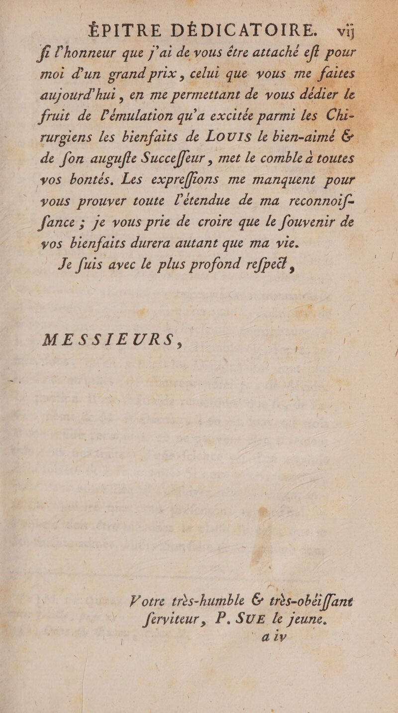 ft l’honneur que j'ai de vous être attaché eff pee (3 moi d'un grand prix, celui que vous mme, aujourd'hui, en me PET de vous dé ou fruit de lémulation qu’a excitée parmi Les Ch # rurgiens les bienfaits de LOUIS Le bien-aimé &amp;. de fon augufte Succeffeur | met le comble à toutes vos bontés, Les expreffions me manquent pour yous prouver toute l'étendue de ma reconnoif- fance ; Je vous prie de croire que le fouvenir de vos bienfaits durera autant que ma vie. Je fuis avec le plus profond refpeë, ! | MESSIEURS, É Votre très-humble &amp; très-obéffant Jerviteur, P. SUE Le jeune. °aiv