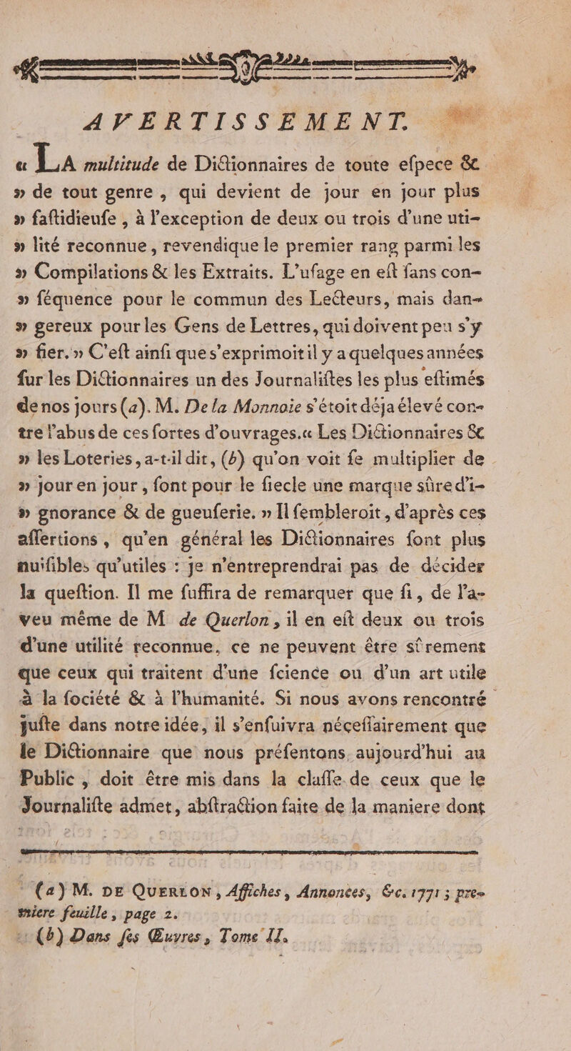 A ———, AVERTISSEMENT &amp;« LA multitude de Ditionnaires de toute efpece &amp; » de tout genre , qui devient de jour en jour plus » faftidieufe , à l'exception de deux ou trois d’une uti- » lité reconnue, revendique le premier rang parmi les » Compilations &amp; les Extraits. L’ufage en eft fans con- » féquence pour le commun des Lecteurs, mais dan # gereux pour les Gens de Lettres, qui doivent peu s’y » fier.» C'eft ainfi que s’exprimoitil y a quelques années fur les Didtionnaires un des Journaliftes les plus eftimés de nos jours (az). M. De la Monnaie s'étoit déjaélevé con- tre abus de ces fortes d’ouvrages.« Les Dictionnaires &amp; » les Loteries, a-til dit, (4) qu’on vait fe multiplier de » jour en jour , font pour le fiecle une marque sûre di # gnorance &amp; de gueuferie. » Il fembleroit, d’après ces aflertions, qu’en général les Diétionnaires font plus nuifibles qu'utiles : je n’entreprendrai pas de décider la queftion. Il me fuffira de remarquer que fi, de la- veu même de M de Querlon, il en eit deux ou trois d'une utilité reconnue, ce ne peuvent être sûrement que ceux qui traitent d'une fcience ou d’un art utile à la fociété &amp; à l'humanité. Si nous avons rencontré jufte dans notre idée, il s’enfuivra néceflairement que le Ditionnaire que nous préfentons, aujourd'hui au Public , doit être mis dans la clafle de ceux que le Journalifte admet, abftraétion faite de la maniere dont © (a) M. DE QuErLoN , Affiches, Annonces, Sc 1771 3 pres smiere feuille, page 2.