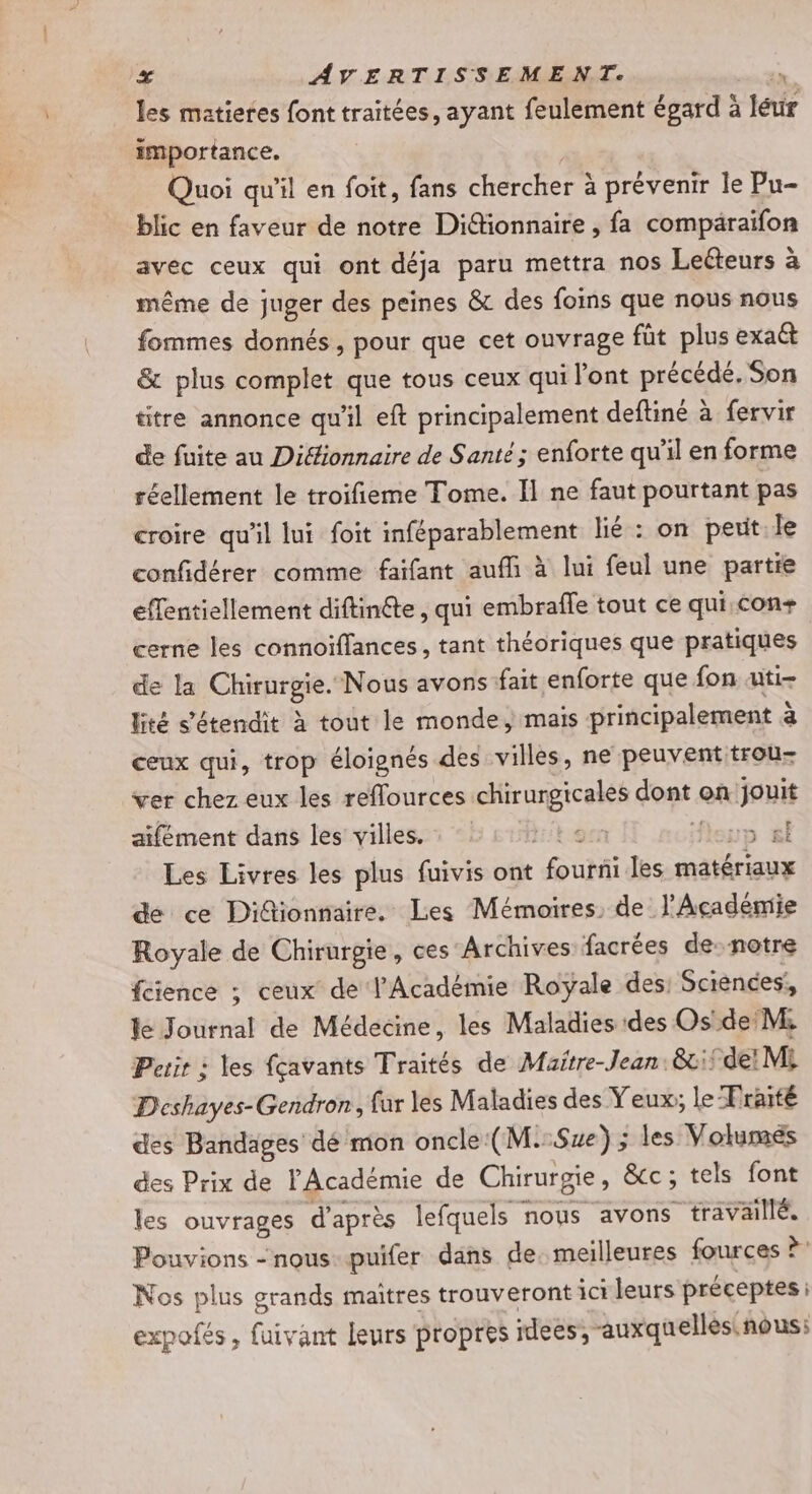 les matietes font traitées, ayant feulement égard à léur importance. Quoi qu'il en foit, fans chercher à prévenir le Pu- blic en faveur de notre Difionnaire , fa compäraifon avec ceux qui ont déja paru mettra nos Leéteurs à même de juger des peines &amp; des foins que nous nous fommes donnés , pour que cet ouvrage füt plus exatt &amp; plus complet que tous ceux qui l'ont précédé. Son titre annonce qu'il eft principalement deftiné à fervir de fuite au Difionnaire de Santé ; enforte qu'il en forme réellement le troifieme Tome. I] ne faut pourtant pas croire qu'il lui foit inféparablement lié : on peuit.le confidérer comme faifant aufli à lui feul une partie effentiellement diftinéte, qui embrafle tout ce qui,con+ cerne les connoiflances, tant théoriques que pratiques de la Chirurgie. Nous avons fait enforte que fon uti- lité s'étendit à tout le monde, mais principalement à ceux qui, trop éloignés des villes, ne peuvent trou- ver chez eux les reflources chirurgicales dont on jouit aifément dans les villes. : tien fleup «sl Les Livres les plus fuivis ont fourni les matériaux de ce Didionnaire. Les Mémoires, de l'Académie Royale de Chirurgie, ces Archives facrées de: notre féience ; ceux de l'Académie Royale des: Sciences: le Journal de Médecine, les Maladies des Os'de M: Perir : les fçavants Traités de Maitre-Jean:&amp;:if de! Mi D'eshayes-Gendron, fur les Maladies des Yeux; le Fraité des Bandages dé mon oncle (M.:Sze) ; les Volumes des Prix de l'Académie de Chirurgie, &amp;cc; tels font les ouvrages d'après lefquels nous avons travaillé. Pouvions - nous: puifer dans de. meilleures fources ? Nos plus grands maîtres trouveront ici leurs préceptes : expofes, fuivant leurs propres idees, auxquelles. nous;