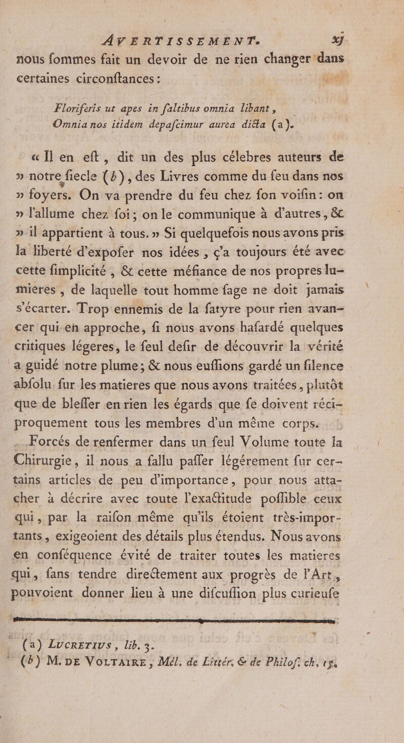nous fomtmes fait un devoir de ne rien changer: Mans 4 +* certaines circonftances : À. Ge Floriferis ut apes in faltibus omnia libant, Omnia nos itidem depafcimur aurea dia (a). « Il en eft, dit un des plus célebres auteurs de » notre fiecle (2), des Livres comme du feu dans nos » foyers. On va prendre du feu chez fon voifin: on » l'allume chez foi; on le communique à d’autres, &amp;c » il appartient à tous. » Si quelquefois nous avons pris la liberté d’expofer nos idées , ç’a toujours été avec cette fimplicité , &amp; cette méfiance de nos propres lu- mières , de laquelle tout homme fage ne doit jamais s'écarter. Trop ennemis de la fatyre pour rien avan- cer qui eh approche, fi nous avons hafardé quelques critiques légeres, le feul defir de découvrir la vérité a guidé notre plume ; &amp; nous euflions gardé un filence abfolu. fur les matieres que nous ayons traitées, plutôt que de bleffer en rien les égards que fe doivent réci- proquement tous les membres d’un même corps. Forcés de renfermer dans un feul Volume toute la see il nous a fallu pafler légérement fur cer- tains articles de peu d'importance, pour nous atta- cher à décrire avec toute l’exaétitude pofhible ceux qui, par la raifon même qu'ils étoient très-impor- tants, exigeoient des détails plus étendus. Nousavons en conféquence évité de traiter toutes les matieres qui, fans tendre direftement aux progrès de l'Art, pouvoient donner lieu à une difcuflion plus curieufe (a) ZLucrerivs, lib. 3. (2) M.DE VorTaiRE, Mél, de Lireér, &amp; de Philof: ch, pu
