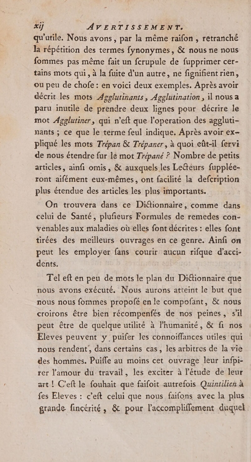 qu'utile. Nous avons, par la même raifon , retranché la répétition des termes fynonymes, &amp; nous ne nous fommes pas même fait un fcrupule de fupprimer cer- tains mots qui, à la fuite d’un autre, ne fignifñent rien, ou peu de chofe : en voici deux exemples. Après avoir décrit les mots Apgglutinants, Agglutination, il nous a paru inutile de prendre deux lignes pour décrire le mot Apglutiner, qui n’eft que l’operation des aggluti- nants ; ce que le terme feul indique. Après avoir ex- pliqué les mots Trépan &amp; Trépaner, à quoi eût-il fervi de nous étendre fur lé mot Trépané ? Nombre de petits articles, ainfi omis, &amp; auxquels les Leétéurs fupplée- ront aifément eux-mêmes, ont facilité la defcription plus étendue des articles les plus importants. On trouvera dans ce Diétionnaire, comme dans celui de Santé, plufieurs Formules de remedes con- venables aux maladies où elles font décrites : elles font tirées des meilleurs ouvrages en ce genre. Ainfi on peut les employer fans courir aucun rifque d’acci- dents. Tel eft en peu de mots le plan du Diétionnaire que nous avons exécuté. Nous aurons atteint le but que nous nous fommes propofé en le compofant, &amp; nous croirons être bien récompenfés de nos peines, s’il peut être de quelque utilité à lhumanité, &amp; fi nos Eleves peuvent y puifer les connoiffances utiles qui nous rendent, dans certains cas, les arbitres de la vie des hommes. Puifle au moins cet ouvrage leur infpi- rer l'amour du travail, les exciter à l’étude de leur art ! C’eft le fouhait que faifoit autrefois Quintilien à fes Eleves : c’eft celui que nous faifons avec la plus grande fincérité, &amp; pour l'accompliffement duquel