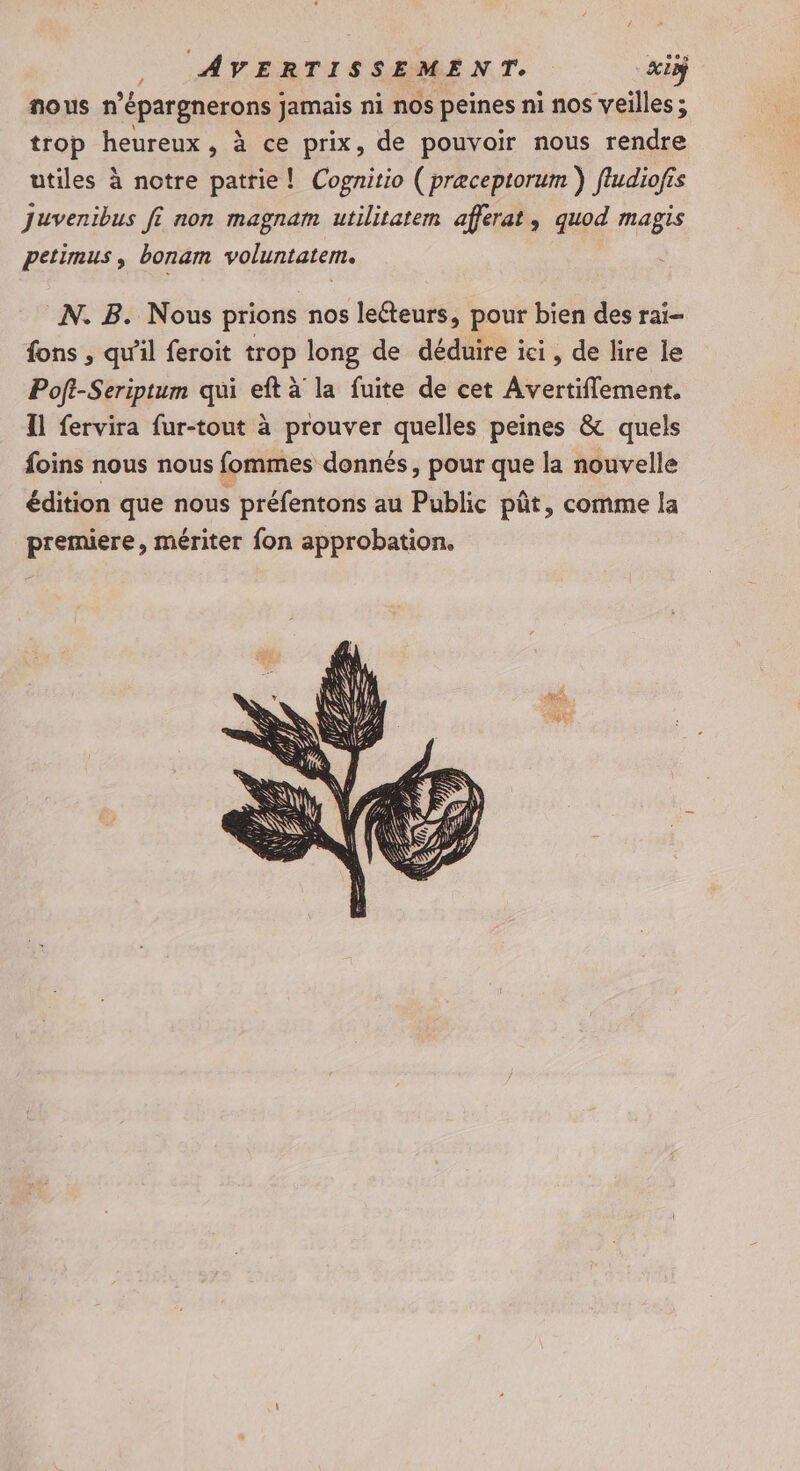nous n épargnerons jamais ni nos peines ni nos veilles ; trop heureux, à ce prix, de pouvoir nous rendre utiles à notre patrie! Cognitio ( præceptorum } fludiofis Juvenibus fi non magnam utilitatem afferat, quod magis petimus, bonam voluntatem. N. B. Nous prions nos leéteurs, pour bien des rai- fons , qu'il feroit trop long de déduire ici, de lire le Poft-Seriptum qui eft à la fuite de cet Avertiflement. Îl fervira fur-tout à prouver quelles peines &amp; quels foins nous nous fommes donnés, pour que la nouvelle édition que nous préfentons au Public püt, comme la premiere, mériter fon approbation.