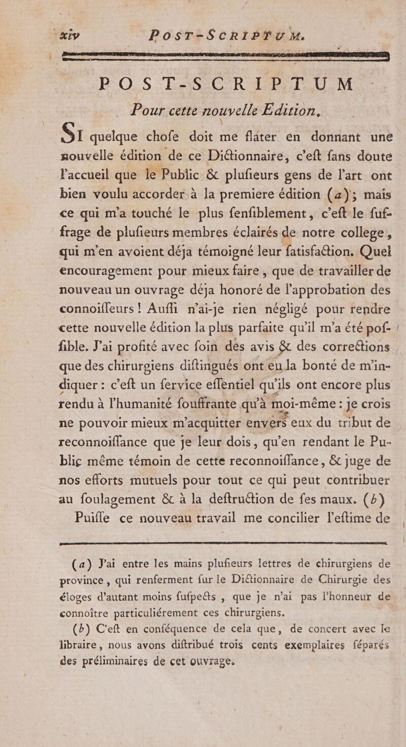 P°O.S T.-;SCR TP T U.M Pour cette nouvelle Edition. Si quelque chofe doit me flater en donnant une nouvelle édition de ce Di&amp;tionnaire, c’eft fans doute l'accueil que le Public &amp; plufieurs gens de l'art ont bien voulu accorder à la premiere édition (4); mais ce qui m'a touché le plus fenfiblement, c’eft le fuf- frage de plufieurs membres éclairés de notre college, qui m'en avoient déja témoigné leur fatisfattion. Quel encouragement pour mieux faire , que de travailler de nouveau un ouvrage déja honoré de l'approbation des connoïfleurs ! Aufli n’ai-je rien négligé pour rendre cette nouvelle édition la plus parfaite qu’il m’a été pof- _ que des chirurgiens diftingués ont eu la bonté de m'in- diquer : c’eft un fervice eflentiel Li ‘ils ont encore plus rendu à l'humanité fouffrante qu'à moi-même: Je crois ne pouvoir mieux m acquitter envers eux du tribut de reconnoïffance que je leur dois, qu’en rendant le Pu- blic même témoin de cette reconnoiflance, &amp; juge de nos efforts mutuels pour tout ce qui peut contribuer au foulagement &amp; à la deftruétion de fes maux. (2) Puifle ce nouveau travail me concilier l’eftime de (a) J'ai entre les mains plufeurs lettres de chirurgiens de province , qui renferment fur le Diétionnaire de Chirurgie des éloges d'autant moins fufpeéts , que je n'ai pas l'honneur de connoître particuliérement ces chirurgiens. (b) C'eft en conféquence de cela que, de concert avec Ie libraire, nous avons diftribué trois cents exemplaires féparés des préliminaires de cet ouvrage.